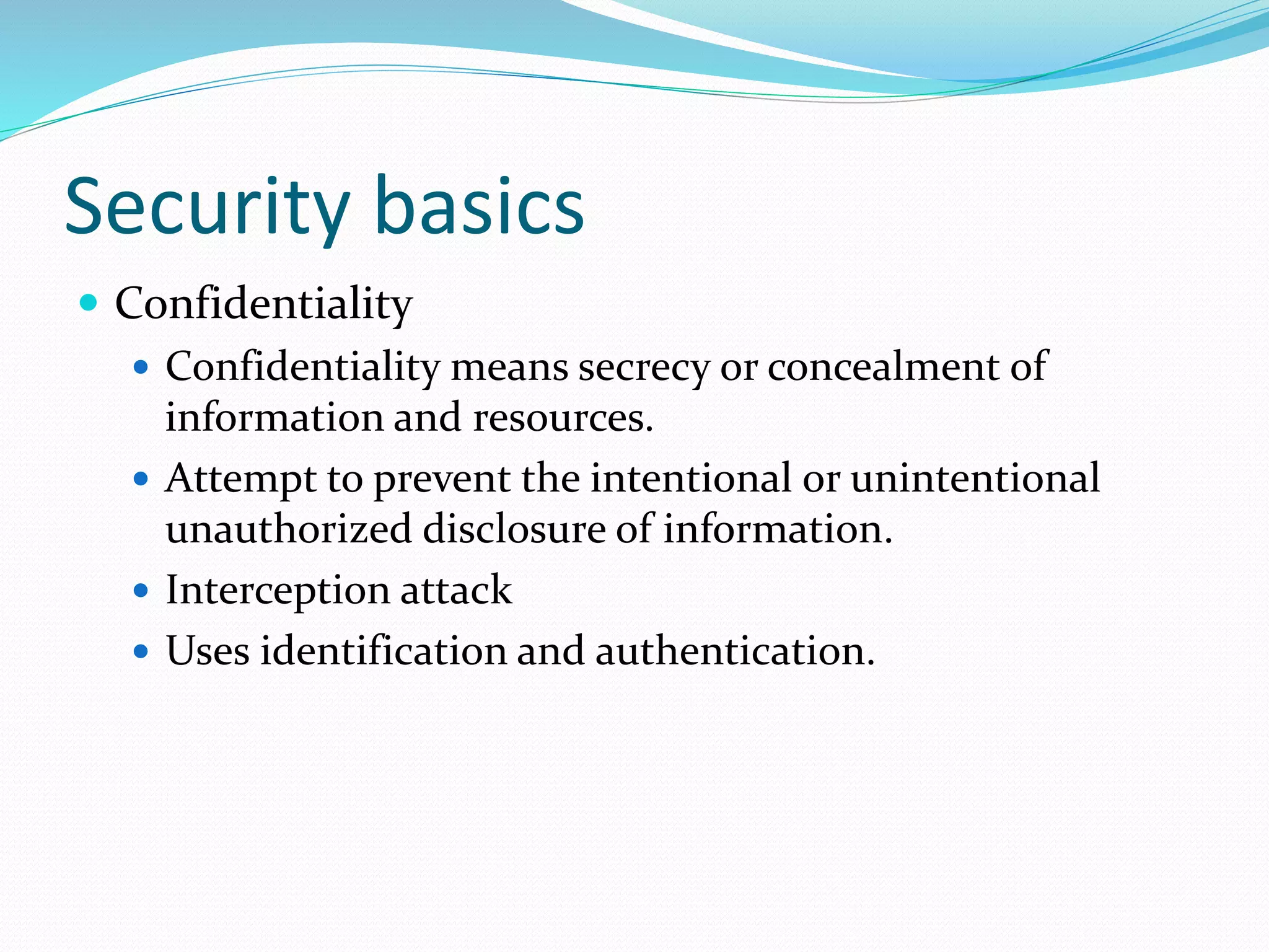Security basics
 Confidentiality
 Confidentiality means secrecy or concealment of
information and resources.
 Attempt to prevent the intentional or unintentional
unauthorized disclosure of information.
 Interception attack
 Uses identification and authentication.
 