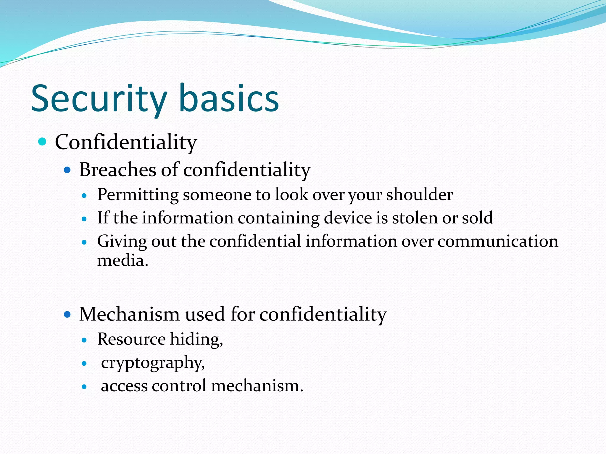 Security basics
 Confidentiality
 Breaches of confidentiality
 Permitting someone to look over your shoulder
 If the information containing device is stolen or sold
 Giving out the confidential information over communication
media.
 Mechanism used for confidentiality
 Resource hiding,
 cryptography,
 access control mechanism.
 