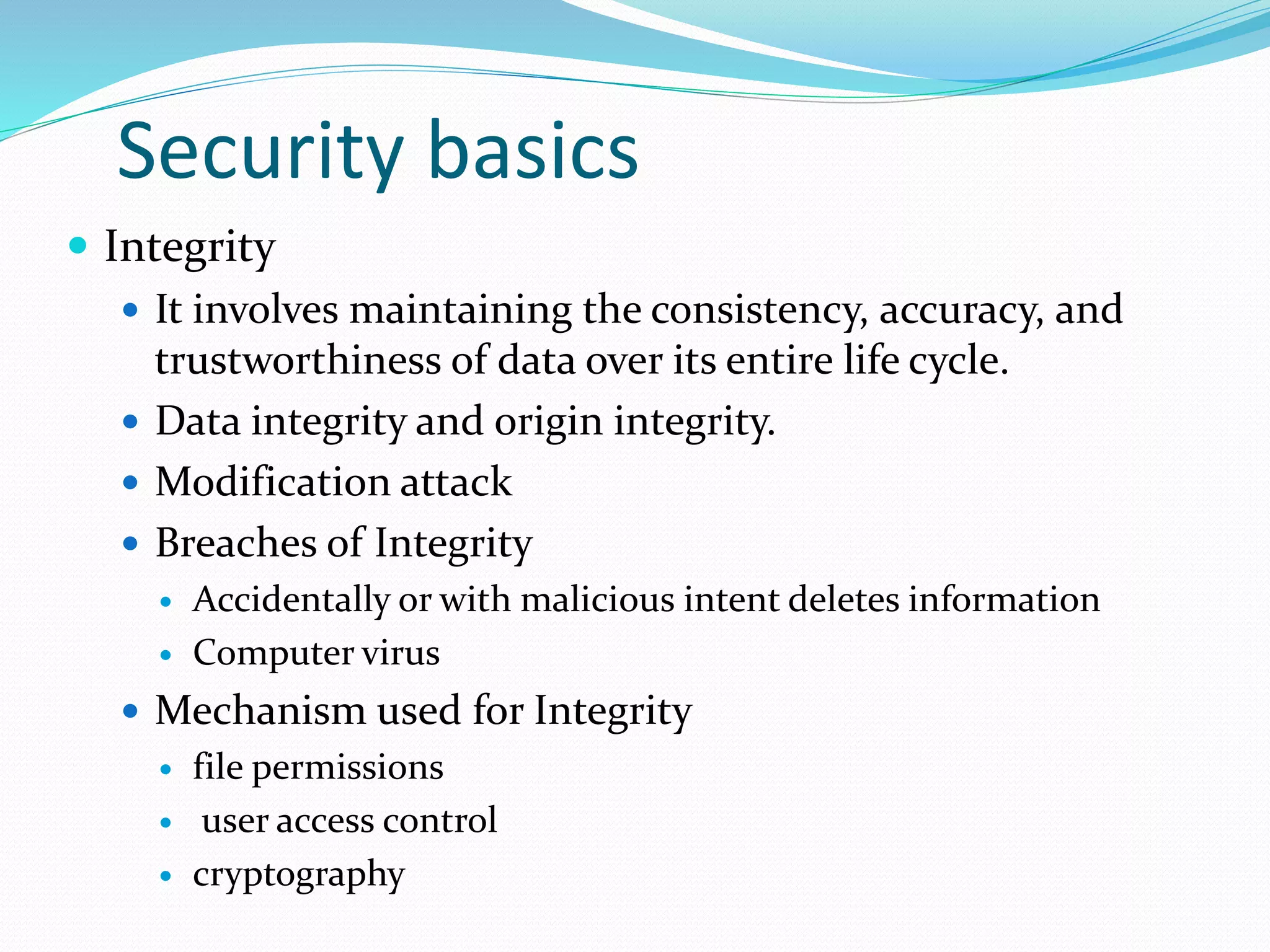 Security basics
 Integrity
 It involves maintaining the consistency, accuracy, and
trustworthiness of data over its entire life cycle.
 Data integrity and origin integrity.
 Modification attack
 Breaches of Integrity
 Accidentally or with malicious intent deletes information
 Computer virus
 Mechanism used for Integrity
 file permissions
 user access control
 cryptography
 