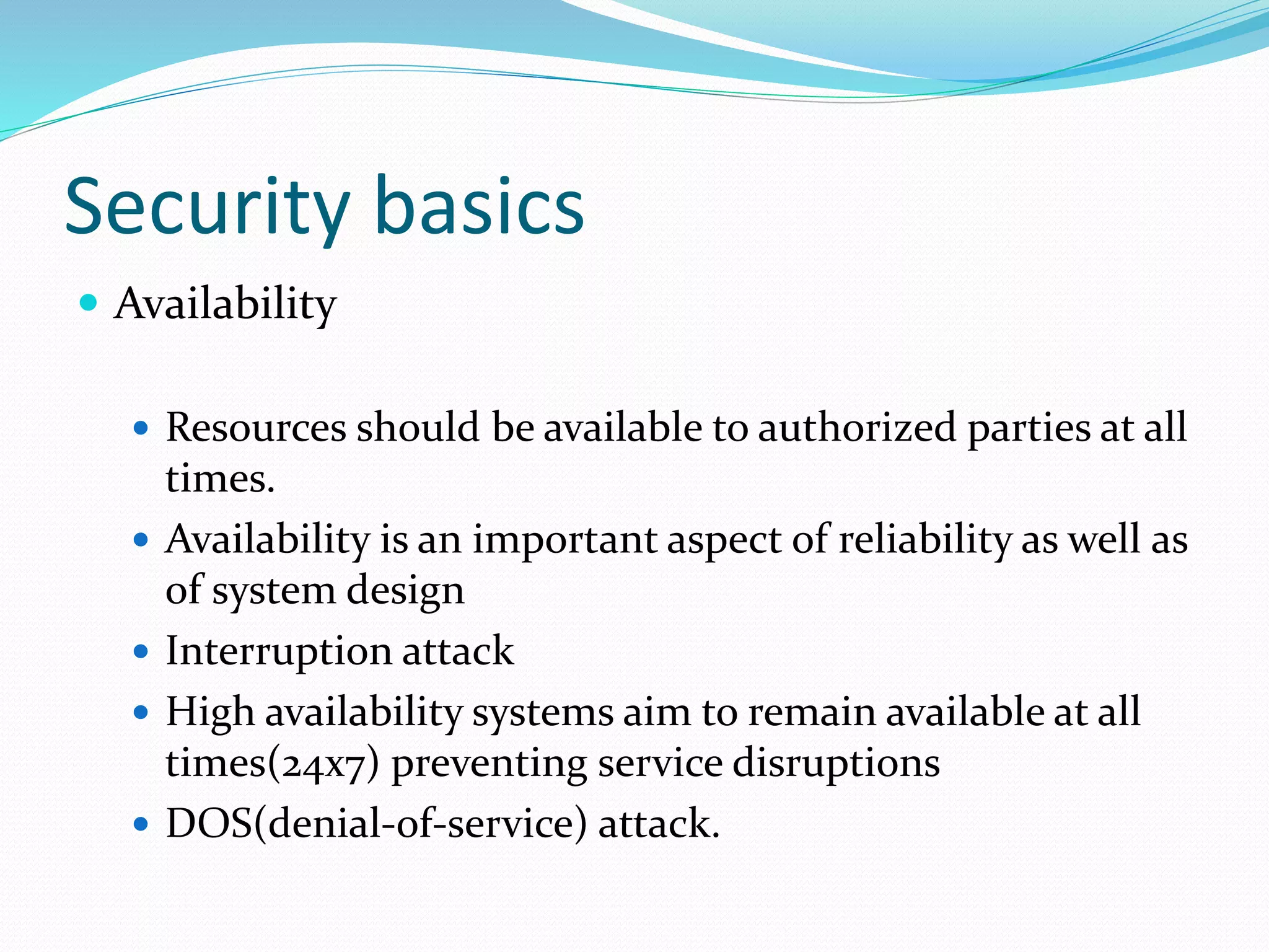 Security basics
 Availability
 Resources should be available to authorized parties at all
times.
 Availability is an important aspect of reliability as well as
of system design
 Interruption attack
 High availability systems aim to remain available at all
times(24x7) preventing service disruptions
 DOS(denial-of-service) attack.
 