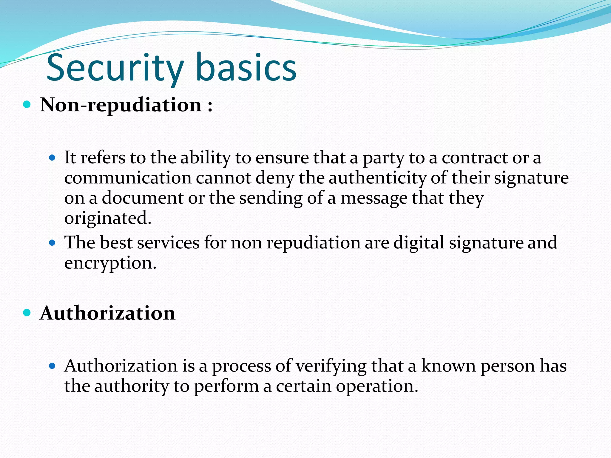 Security basics
 Non-repudiation :
 It refers to the ability to ensure that a party to a contract or a
communication cannot deny the authenticity of their signature
on a document or the sending of a message that they
originated.
 The best services for non repudiation are digital signature and
encryption.
 Authorization
 Authorization is a process of verifying that a known person has
the authority to perform a certain operation.
 