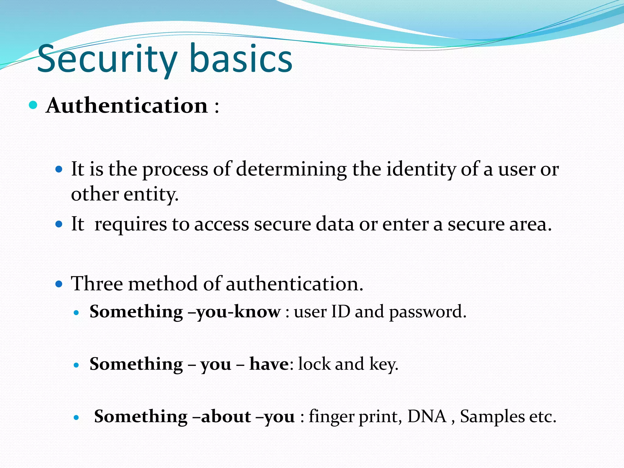 Security basics
 Authentication :
 It is the process of determining the identity of a user or
other entity.
 It requires to access secure data or enter a secure area.
 Three method of authentication.
 Something –you-know : user ID and password.
 Something – you – have: lock and key.
 Something –about –you : finger print, DNA , Samples etc.
 