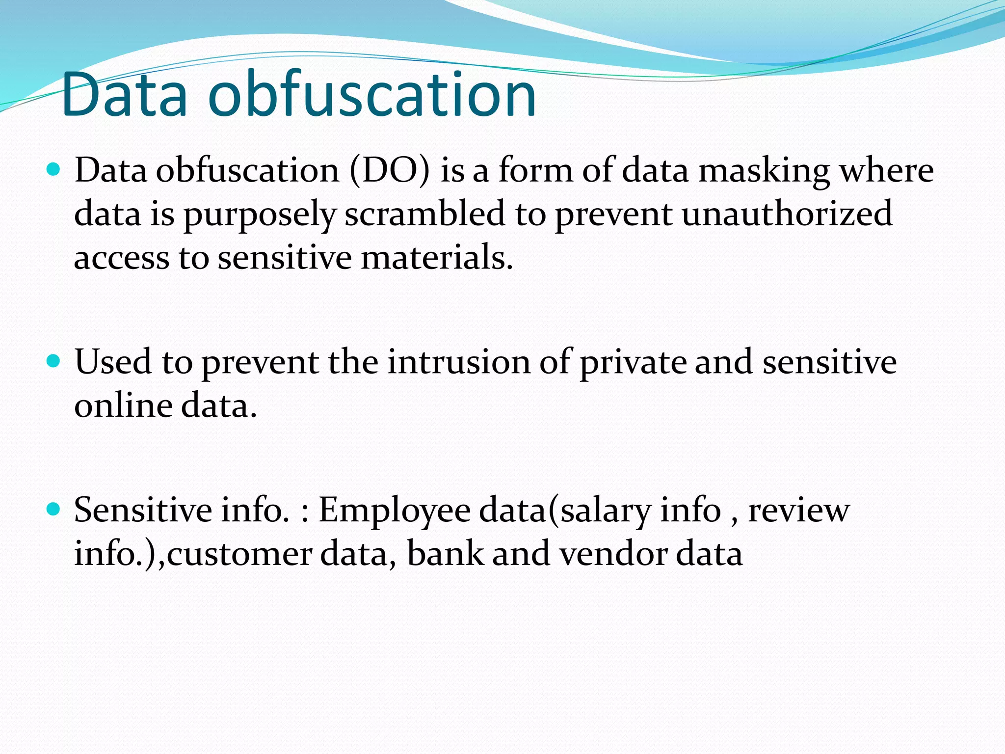 Data obfuscation
 Data obfuscation (DO) is a form of data masking where
data is purposely scrambled to prevent unauthorized
access to sensitive materials.
 Used to prevent the intrusion of private and sensitive
online data.
 Sensitive info. : Employee data(salary info , review
info.),customer data, bank and vendor data
 