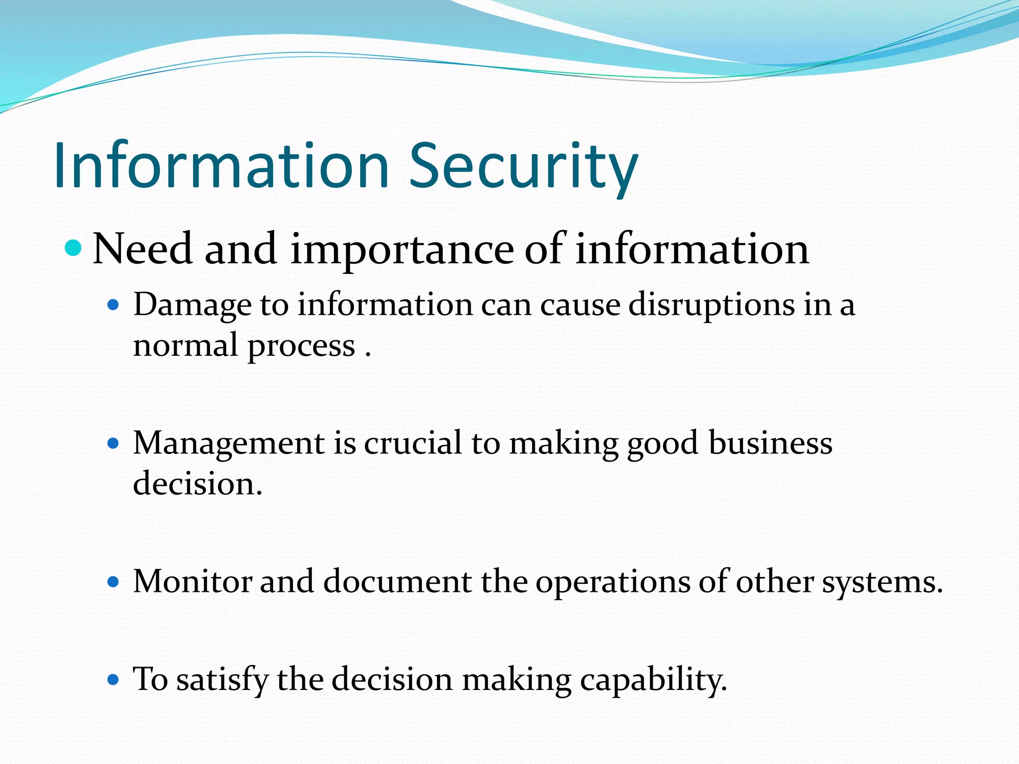 Information Security
 Need and importance of information
 Damage to information can cause disruptions in a
normal process .
 Management is crucial to making good business
decision.
 Monitor and document the operations of other systems.
 To satisfy the decision making capability.
 