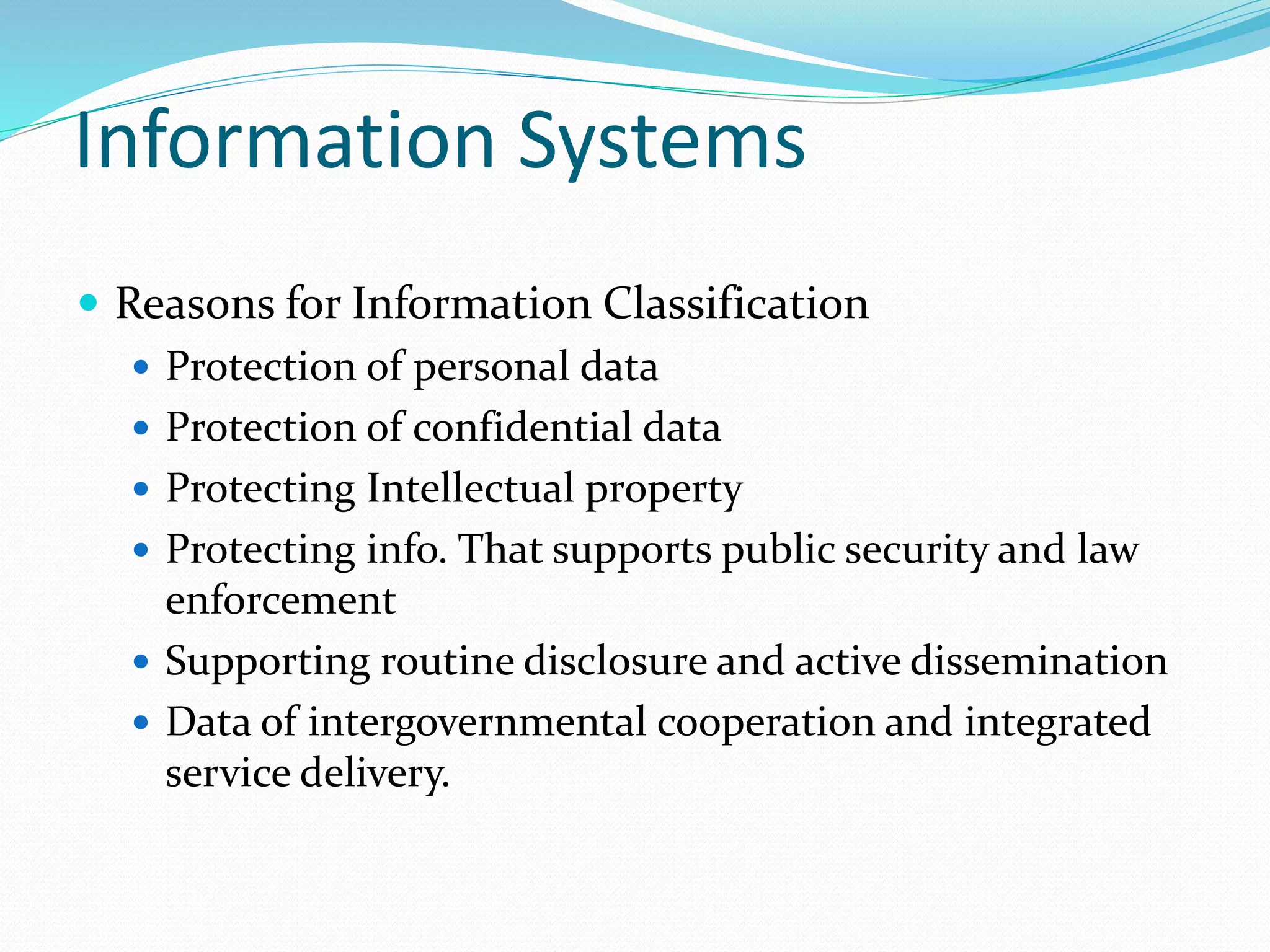 Information Systems
 Reasons for Information Classification
 Protection of personal data
 Protection of confidential data
 Protecting Intellectual property
 Protecting info. That supports public security and law
enforcement
 Supporting routine disclosure and active dissemination
 Data of intergovernmental cooperation and integrated
service delivery.
 