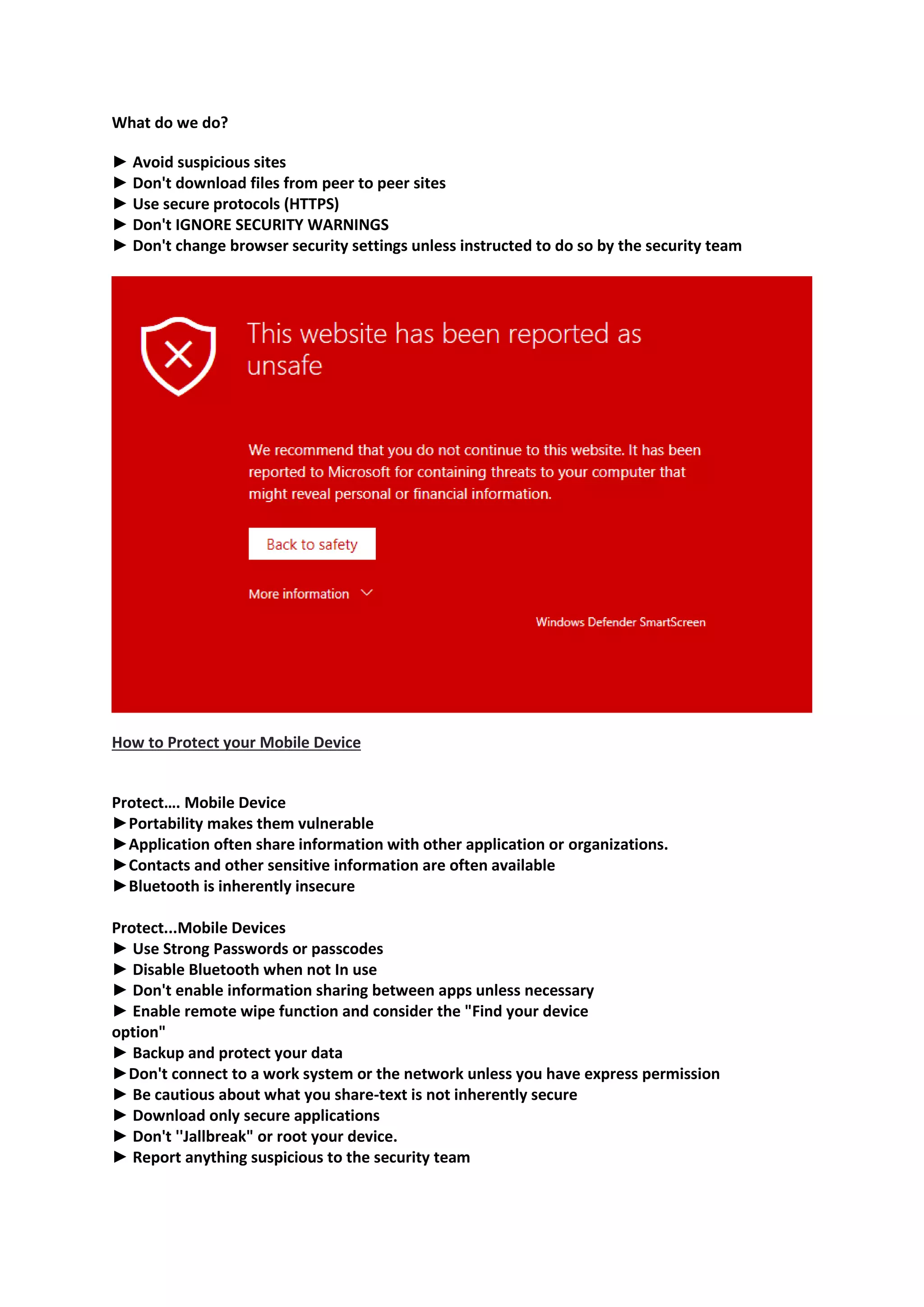 What do we do?
► Avoid suspicious sites
► Don't download files from peer to peer sites
► Use secure protocols (HTTPS)
► Don't IGNORE SECURITY WARNINGS
► Don't change browser security settings unless instructed to do so by the security team
How to Protect your Mobile Device
Protect…. Mobile Device
►Portability makes them vulnerable
►Application often share information with other application or organizations.
►Contacts and other sensitive information are often available
►Bluetooth is inherently insecure
Protect...Mobile Devices
► Use Strong Passwords or passcodes
► Disable Bluetooth when not In use
► Don't enable information sharing between apps unless necessary
► Enable remote wipe function and consider the "Find your device
option"
► Backup and protect your data
►Don't connect to a work system or the network unless you have express permission
► Be cautious about what you share-text is not inherently secure
► Download only secure applications
► Don't ''Jallbreak" or root your device.
► Report anything suspicious to the security team
 