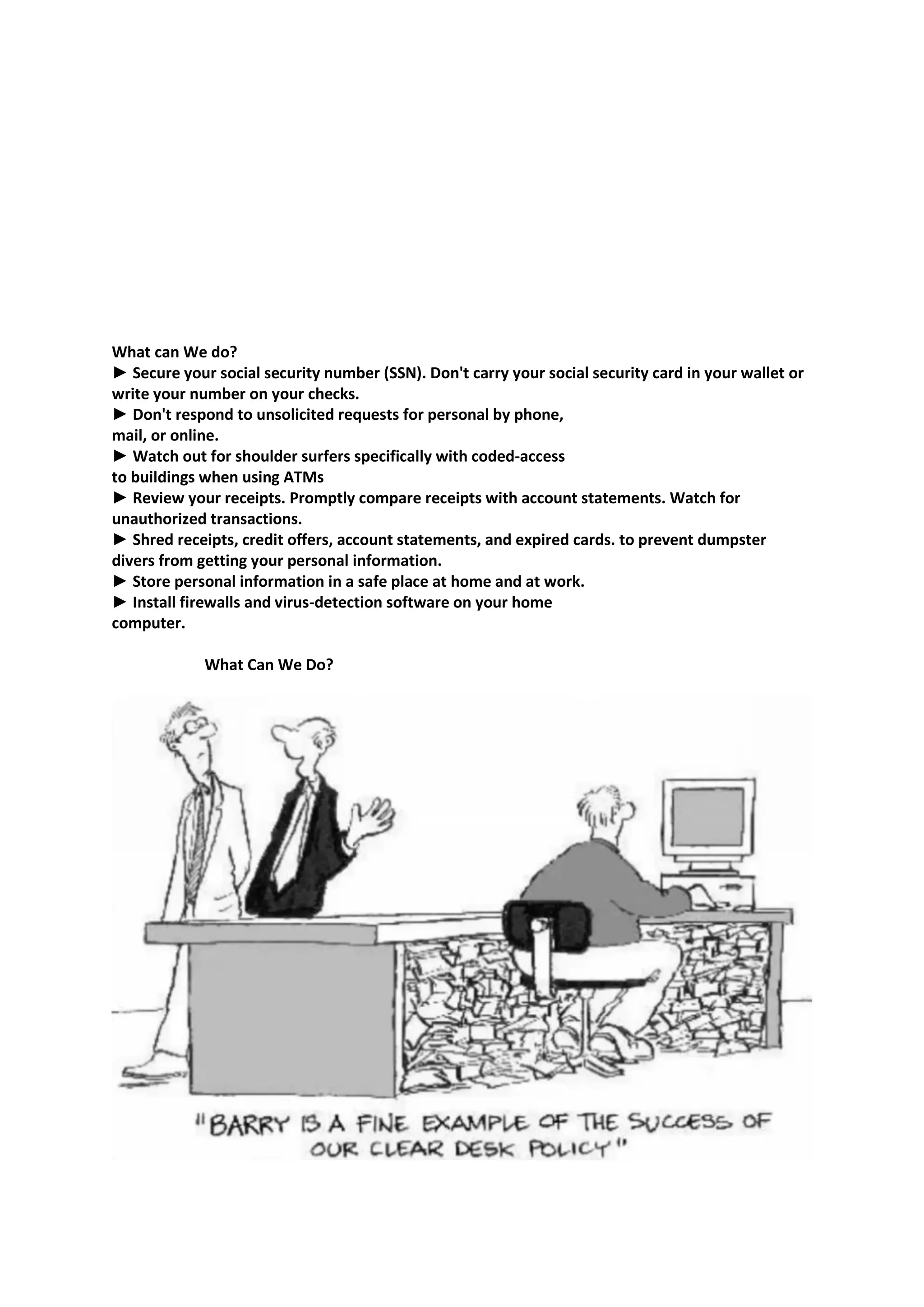 What can We do?
► Secure your social security number (SSN). Don't carry your social security card in your wallet or
write your number on your checks.
► Don't respond to unsolicited requests for personal by phone,
mail, or online.
► Watch out for shoulder surfers specifically with coded-access
to buildings when using ATMs
► Review your receipts. Promptly compare receipts with account statements. Watch for
unauthorized transactions.
► Shred receipts, credit offers, account statements, and expired cards. to prevent dumpster
divers from getting your personal information.
► Store personal information in a safe place at home and at work.
► Install firewalls and virus-detection software on your home
computer.
What Can We Do?
 