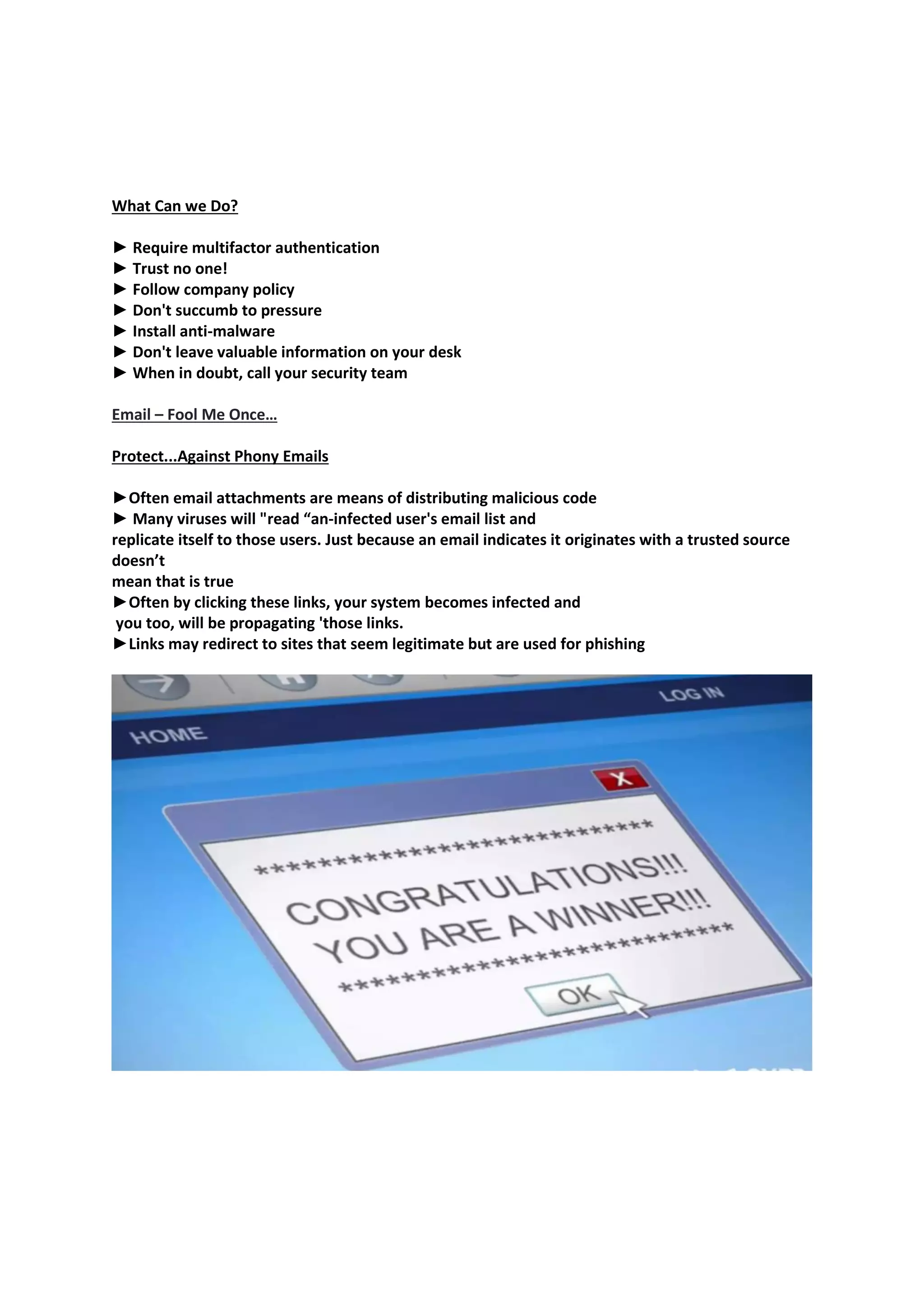 What Can we Do?
► Require multifactor authentication
► Trust no one!
► Follow company policy
► Don't succumb to pressure
► Install anti-malware
► Don't leave valuable information on your desk
► When in doubt, call your security team
Email – Fool Me Once…
Protect...Against Phony Emails
►Often email attachments are means of distributing malicious code
► Many viruses will "read “an-infected user's email list and
replicate itself to those users. Just because an email indicates it originates with a trusted source
doesn’t
mean that is true
►Often by clicking these links, your system becomes infected and
you too, will be propagating 'those links.
►Links may redirect to sites that seem legitimate but are used for phishing
 