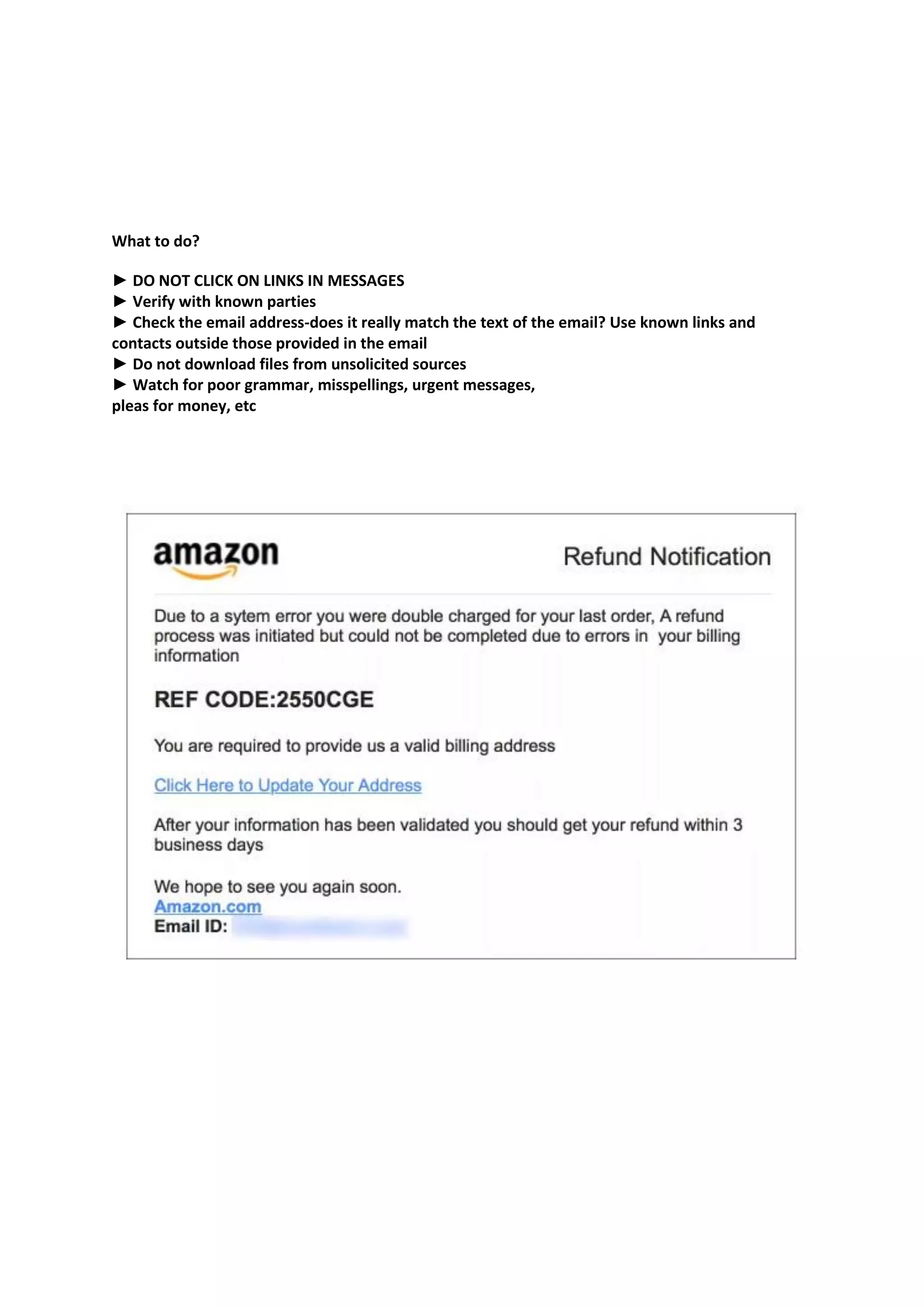 What to do?
► DO NOT CLICK ON LINKS IN MESSAGES
► Verify with known parties
► Check the email address-does it really match the text of the email? Use known links and
contacts outside those provided in the email
► Do not download files from unsolicited sources
► Watch for poor grammar, misspellings, urgent messages,
pleas for money, etc
 