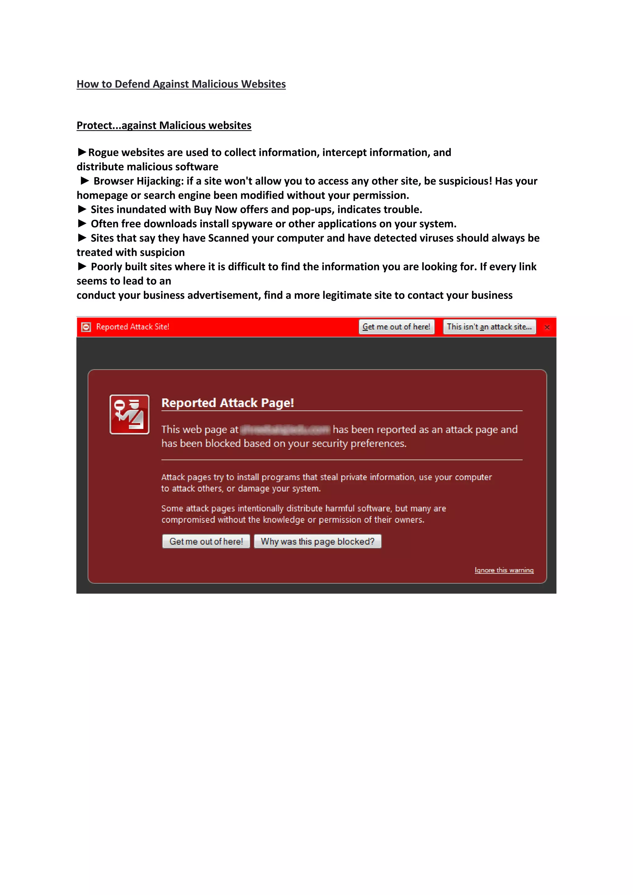 How to Defend Against Malicious Websites
Protect...against Malicious websites
►Rogue websites are used to collect information, intercept information, and
distribute malicious software
► Browser Hijacking: if a site won't allow you to access any other site, be suspicious! Has your
homepage or search engine been modified without your permission.
► Sites inundated with Buy Now offers and pop-ups, indicates trouble.
► Often free downloads install spyware or other applications on your system.
► Sites that say they have Scanned your computer and have detected viruses should always be
treated with suspicion
► Poorly built sites where it is difficult to find the information you are looking for. If every link
seems to lead to an
conduct your business advertisement, find a more legitimate site to contact your business
 