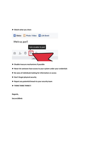 ► Watch what you share
► Disable insecure mechanisms if possible
► Never let someone have access to your system under your credentials
► Be wary of individuals looking for information or access
► Don't forget physical security
► Report any potential breach to your security team
► THINK THINK THINK!!!
Regards,
Secure100mb
 