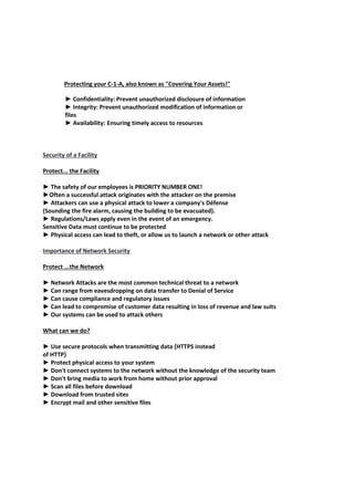 Protecting your C-1-A, also known as "Covering Your Assets!"
► Confidentiality: Prevent unauthorized disclosure of information
► Integrity: Prevent unauthorized modification of information or
files
► Availability: Ensuring timely access to resources
Security of a Facility
Protect... the Facility
► The safety of our employees is PRIORITY NUMBER ONE!
►Often a successful attack originates with the attacker on the premise
► Attackers can use a physical attack to lower a company's Défense
(Sounding the fire alarm, causing the building to be evacuated).
► Regulations/Laws apply even in the event of an emergency.
Sensitive Data must continue to be protected
► Physical access can lead to theft, or allow us to launch a network or other attack
Importance of Network Security
Protect ...the Network
► Network Attacks are the most common technical threat to a network
► Can range from eavesdropping on data transfer to Denial of Service
► Can cause compliance and regulatory issues
► Can lead to compromise of customer data resulting in loss of revenue and law suits
► Our systems can be used to attack others
What can we do?
► Use secure protocols when transmitting data {HTTPS instead
of HTTP}
► Protect physical access to your system
► Don't connect systems to the network without the knowledge of the security team
► Don't bring media to work from home without prior approval
► Scan all files before download
► Download from trusted sites
► Encrypt mail and other sensitive files
 