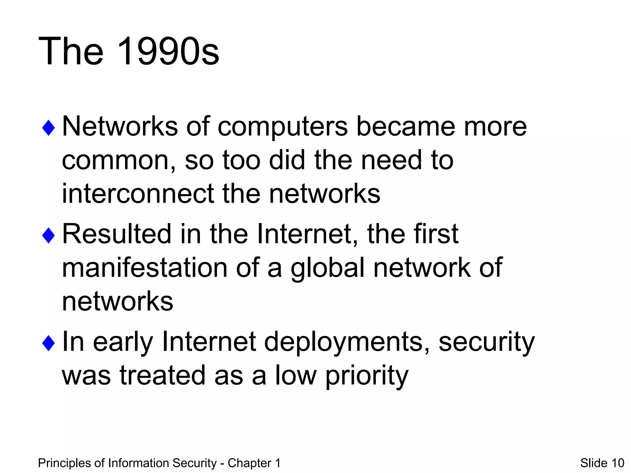 Principles of Information Security - Chapter 1 Slide 10
The 1990s
Networks of computers became more
common, so too did the need to
interconnect the networks
Resulted in the Internet, the first
manifestation of a global network of
networks
In early Internet deployments, security
was treated as a low priority
 