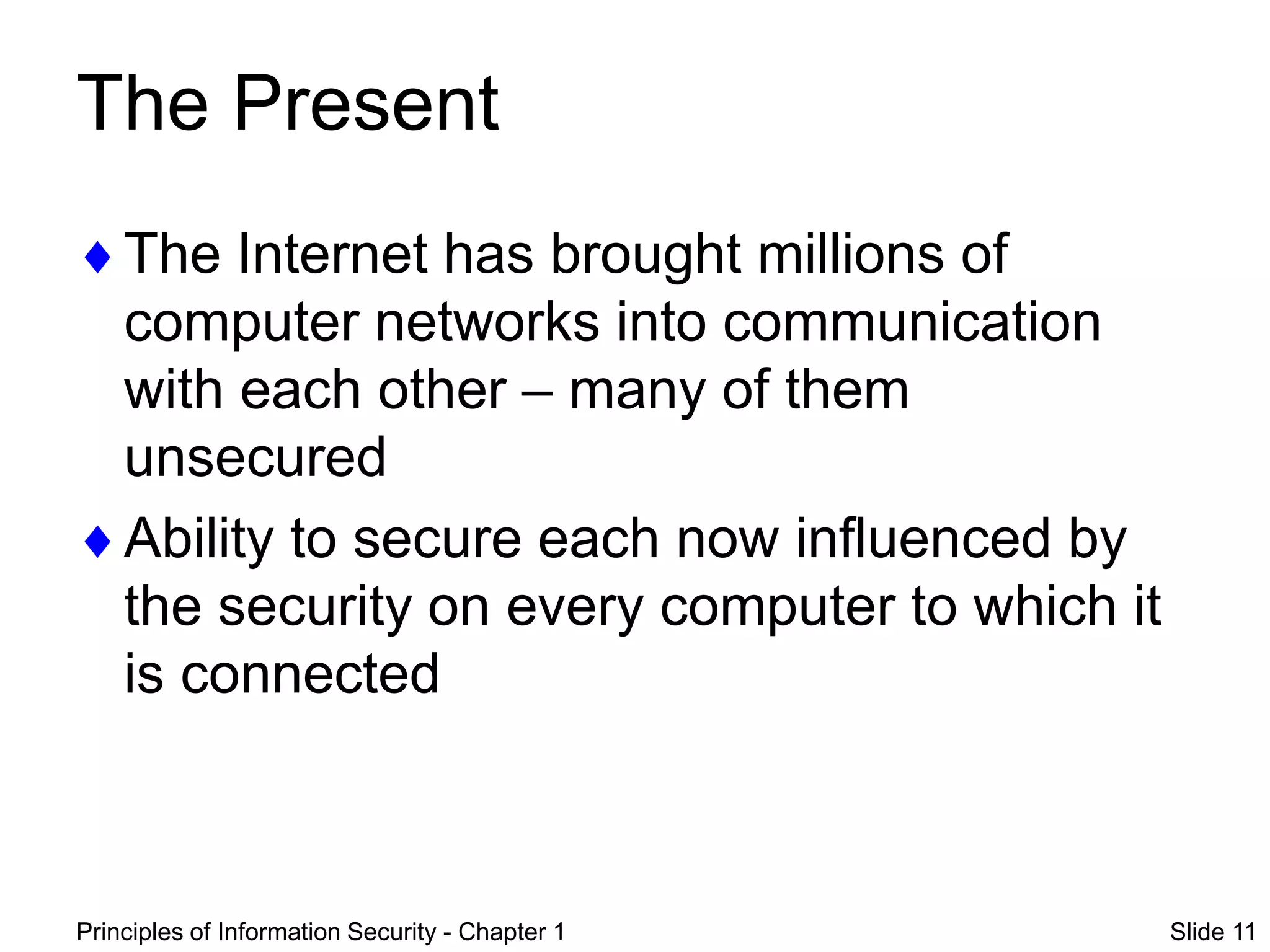 Principles of Information Security - Chapter 1 Slide 11
The Present
The Internet has brought millions of
computer networks into communication
with each other – many of them
unsecured
Ability to secure each now influenced by
the security on every computer to which it
is connected
 