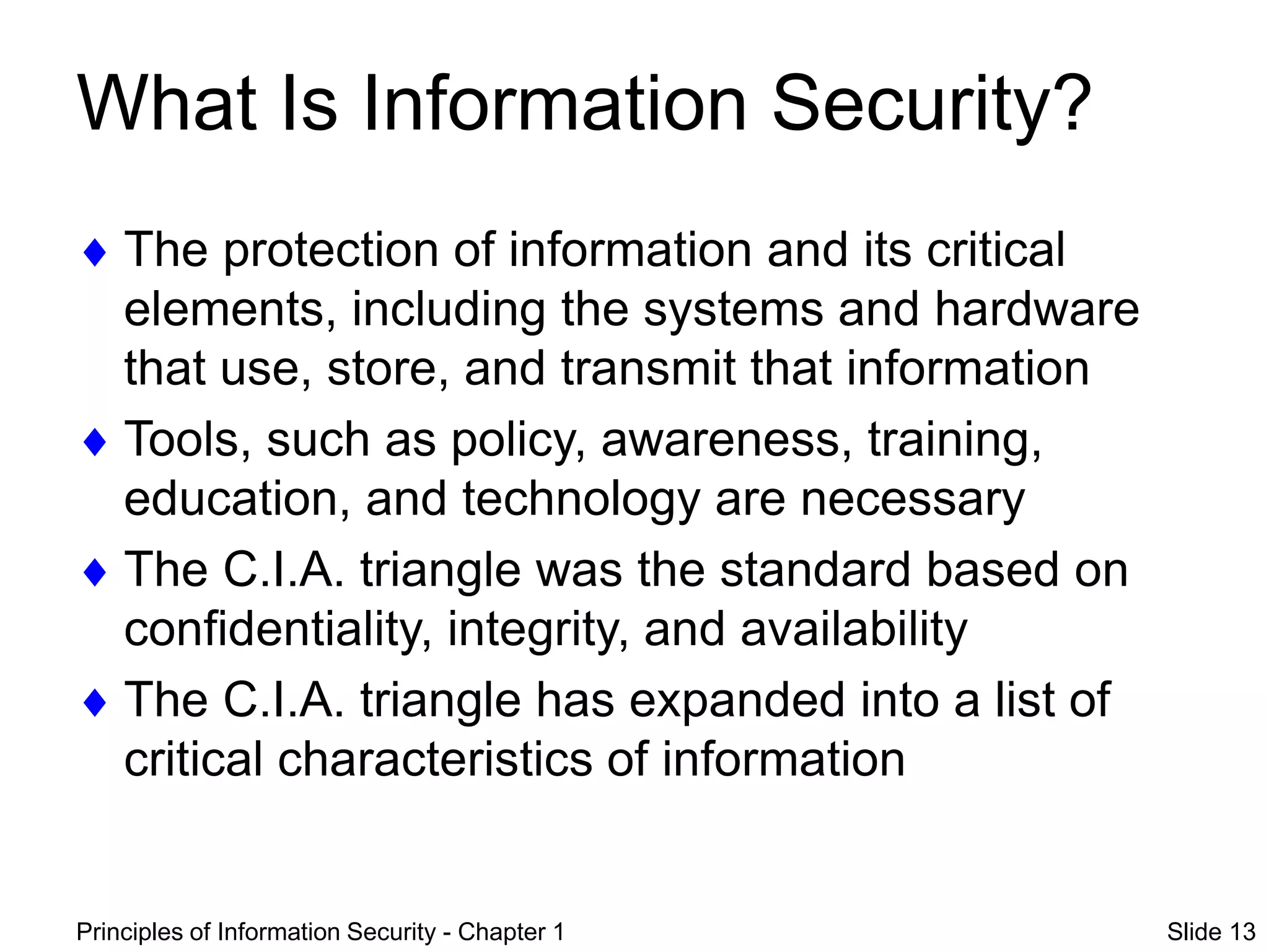 Principles of Information Security - Chapter 1 Slide 13
What Is Information Security?
 The protection of information and its critical
elements, including the systems and hardware
that use, store, and transmit that information
 Tools, such as policy, awareness, training,
education, and technology are necessary
 The C.I.A. triangle was the standard based on
confidentiality, integrity, and availability
 The C.I.A. triangle has expanded into a list of
critical characteristics of information
 