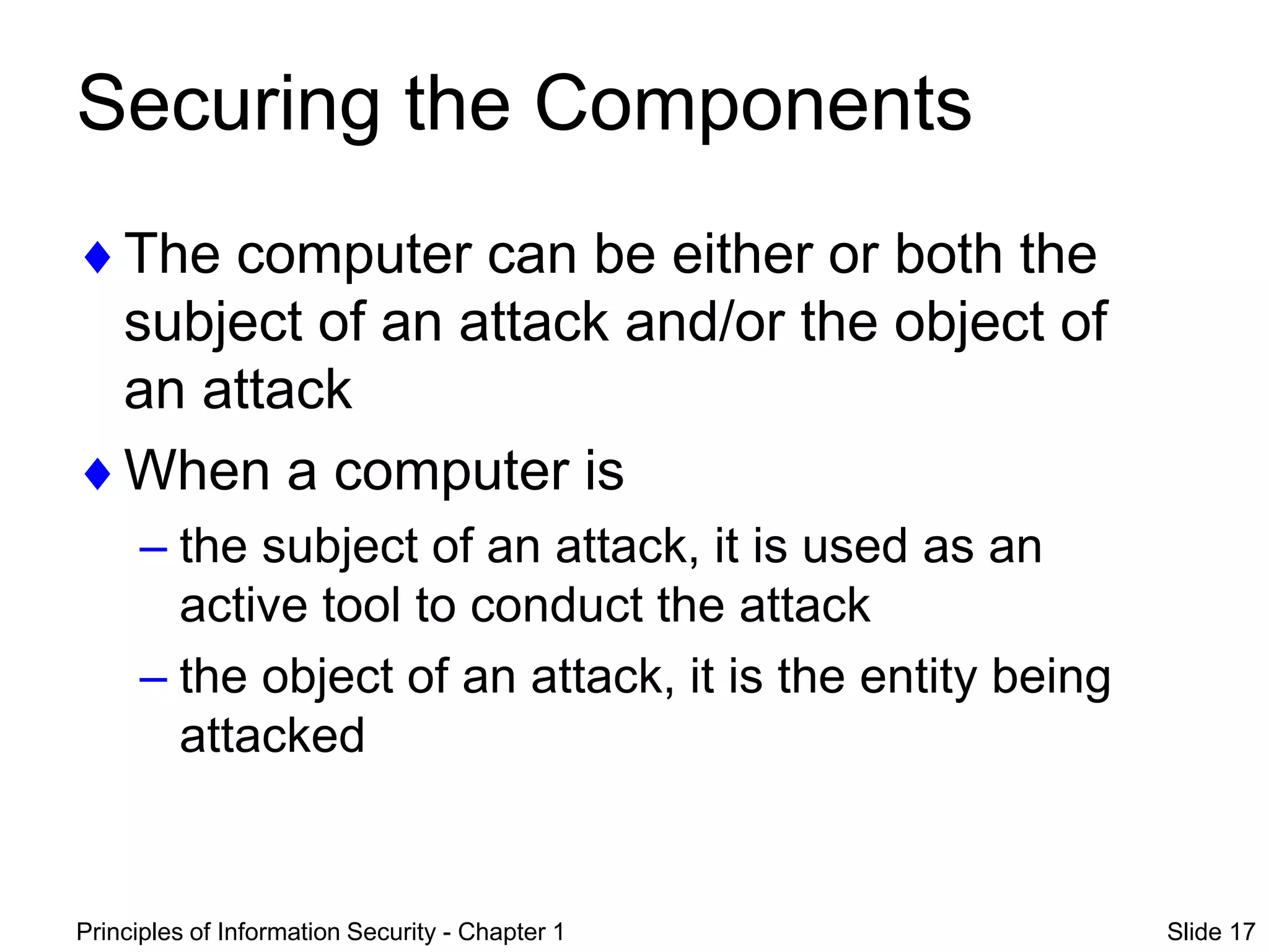 Principles of Information Security - Chapter 1 Slide 17
Securing the Components
The computer can be either or both the
subject of an attack and/or the object of
an attack
When a computer is
– the subject of an attack, it is used as an
active tool to conduct the attack
– the object of an attack, it is the entity being
attacked
 