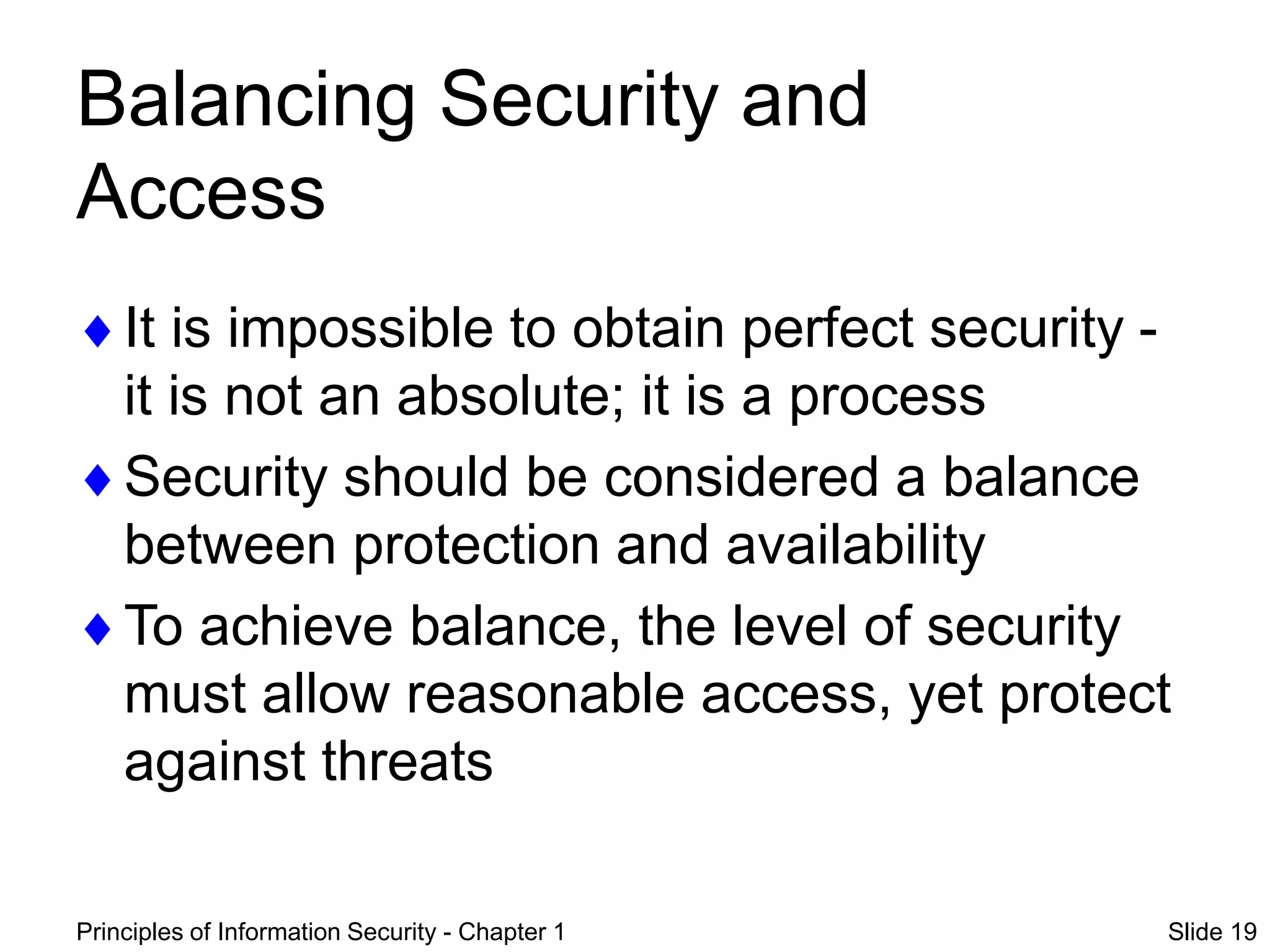 Principles of Information Security - Chapter 1 Slide 19
Balancing Security and
Access
It is impossible to obtain perfect security -
it is not an absolute; it is a process
Security should be considered a balance
between protection and availability
To achieve balance, the level of security
must allow reasonable access, yet protect
against threats
 