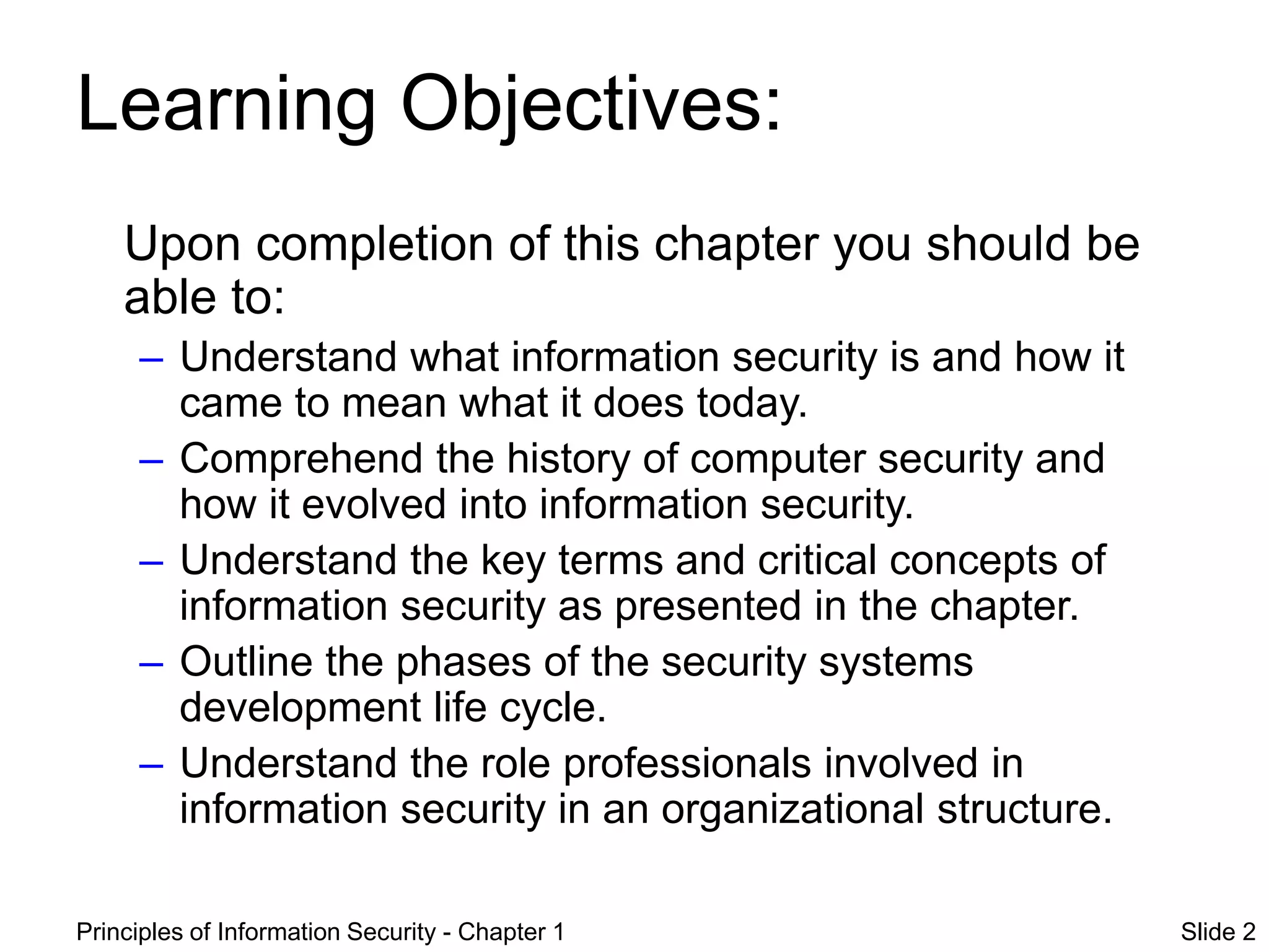 Principles of Information Security - Chapter 1 Slide 2
Learning Objectives:
Upon completion of this chapter you should be
able to:
– Understand what information security is and how it
came to mean what it does today.
– Comprehend the history of computer security and
how it evolved into information security.
– Understand the key terms and critical concepts of
information security as presented in the chapter.
– Outline the phases of the security systems
development life cycle.
– Understand the role professionals involved in
information security in an organizational structure.
 