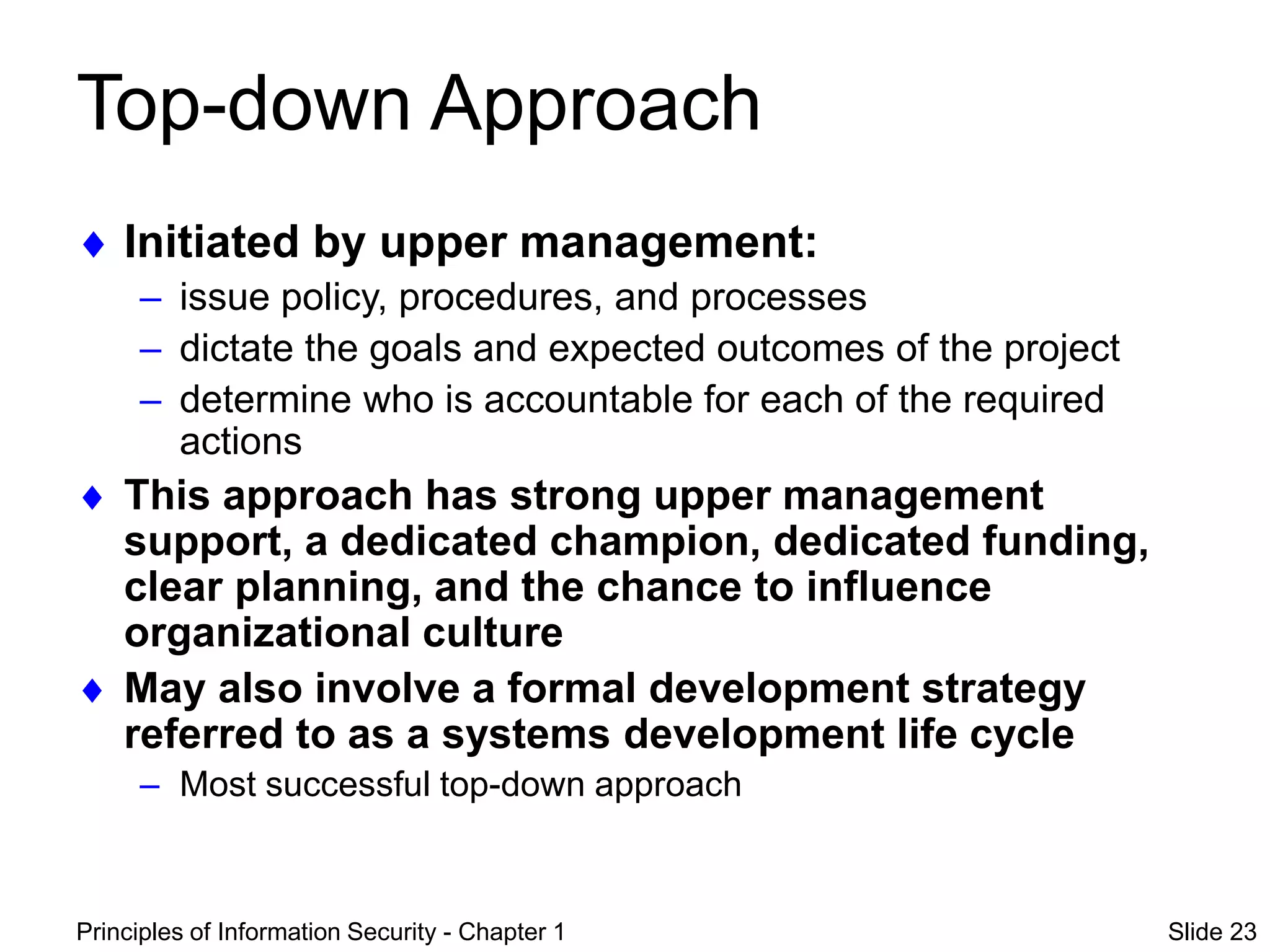 Principles of Information Security - Chapter 1 Slide 23
Top-down Approach
 Initiated by upper management:
– issue policy, procedures, and processes
– dictate the goals and expected outcomes of the project
– determine who is accountable for each of the required
actions
 This approach has strong upper management
support, a dedicated champion, dedicated funding,
clear planning, and the chance to influence
organizational culture
 May also involve a formal development strategy
referred to as a systems development life cycle
– Most successful top-down approach
 