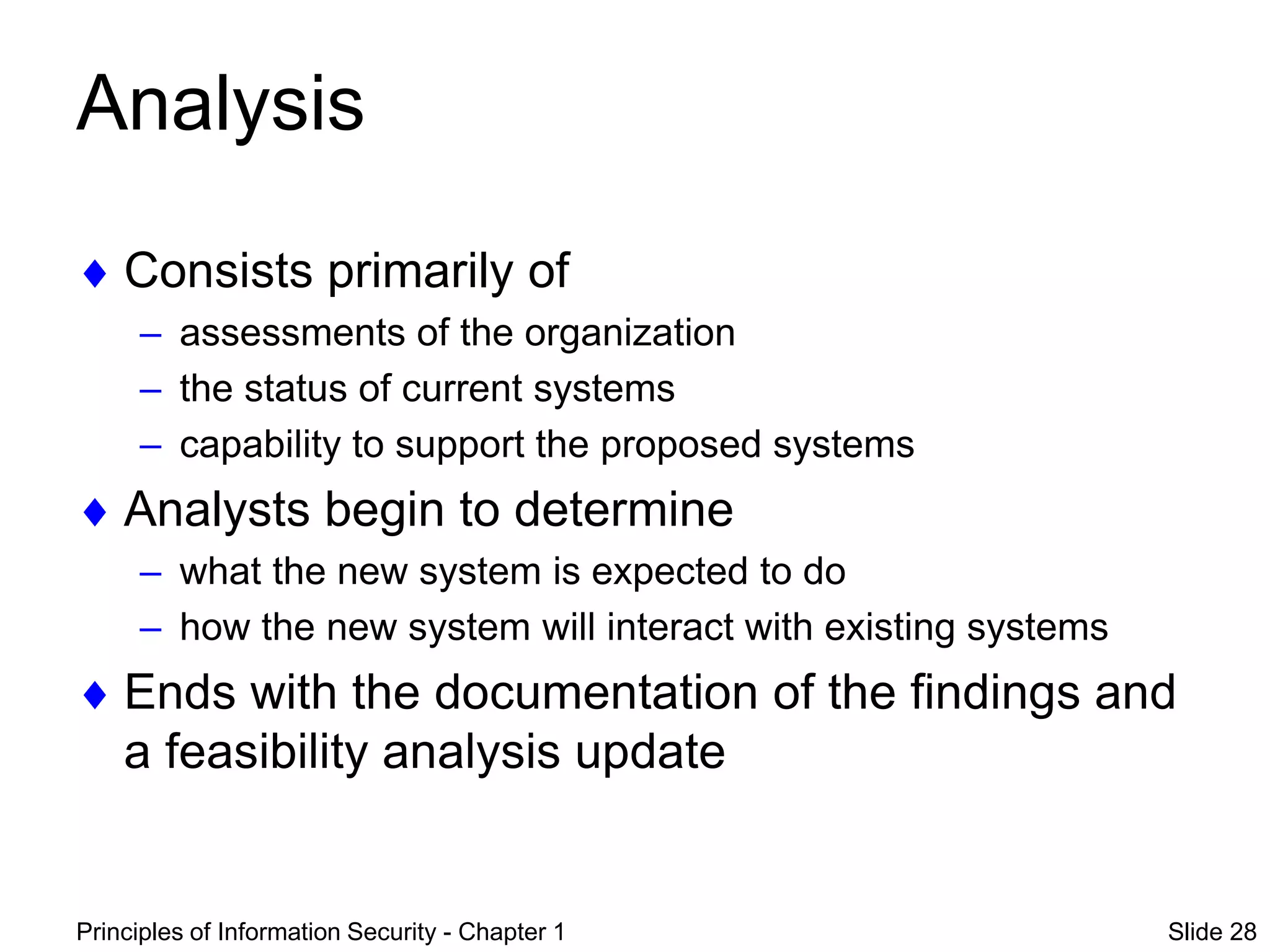 Principles of Information Security - Chapter 1 Slide 28
Analysis
 Consists primarily of
– assessments of the organization
– the status of current systems
– capability to support the proposed systems
 Analysts begin to determine
– what the new system is expected to do
– how the new system will interact with existing systems
 Ends with the documentation of the findings and
a feasibility analysis update
 