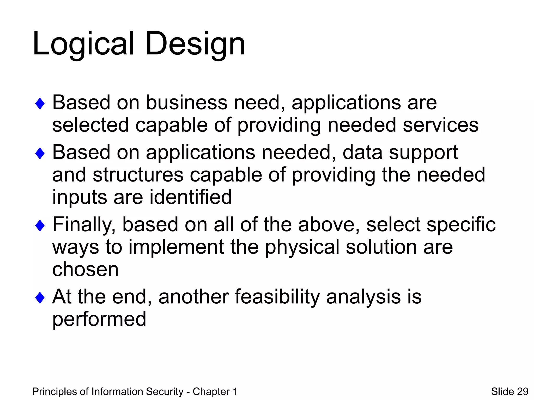 Principles of Information Security - Chapter 1 Slide 29
Logical Design
 Based on business need, applications are
selected capable of providing needed services
 Based on applications needed, data support
and structures capable of providing the needed
inputs are identified
 Finally, based on all of the above, select specific
ways to implement the physical solution are
chosen
 At the end, another feasibility analysis is
performed
 