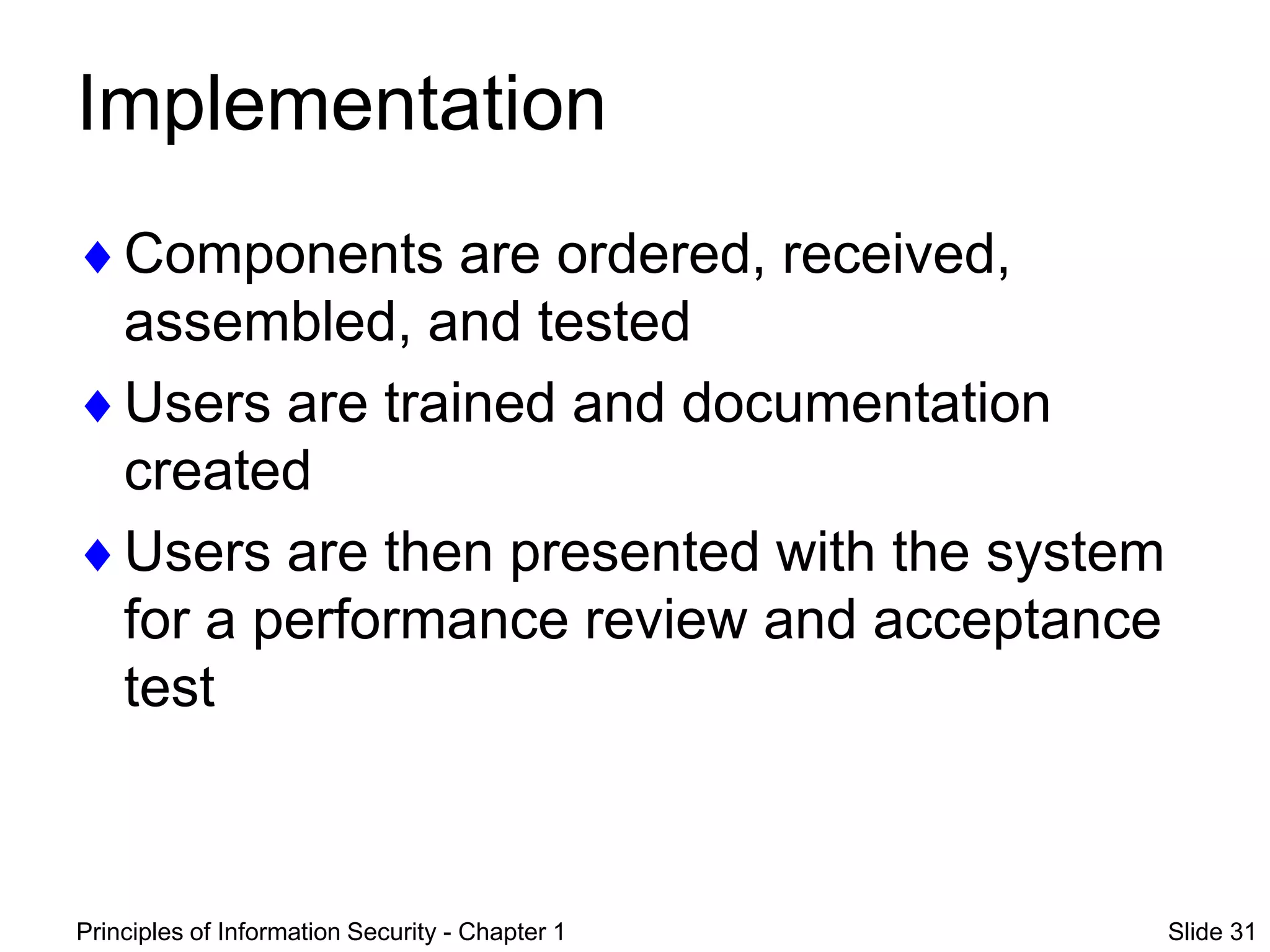 Principles of Information Security - Chapter 1 Slide 31
Implementation
Components are ordered, received,
assembled, and tested
Users are trained and documentation
created
Users are then presented with the system
for a performance review and acceptance
test
 