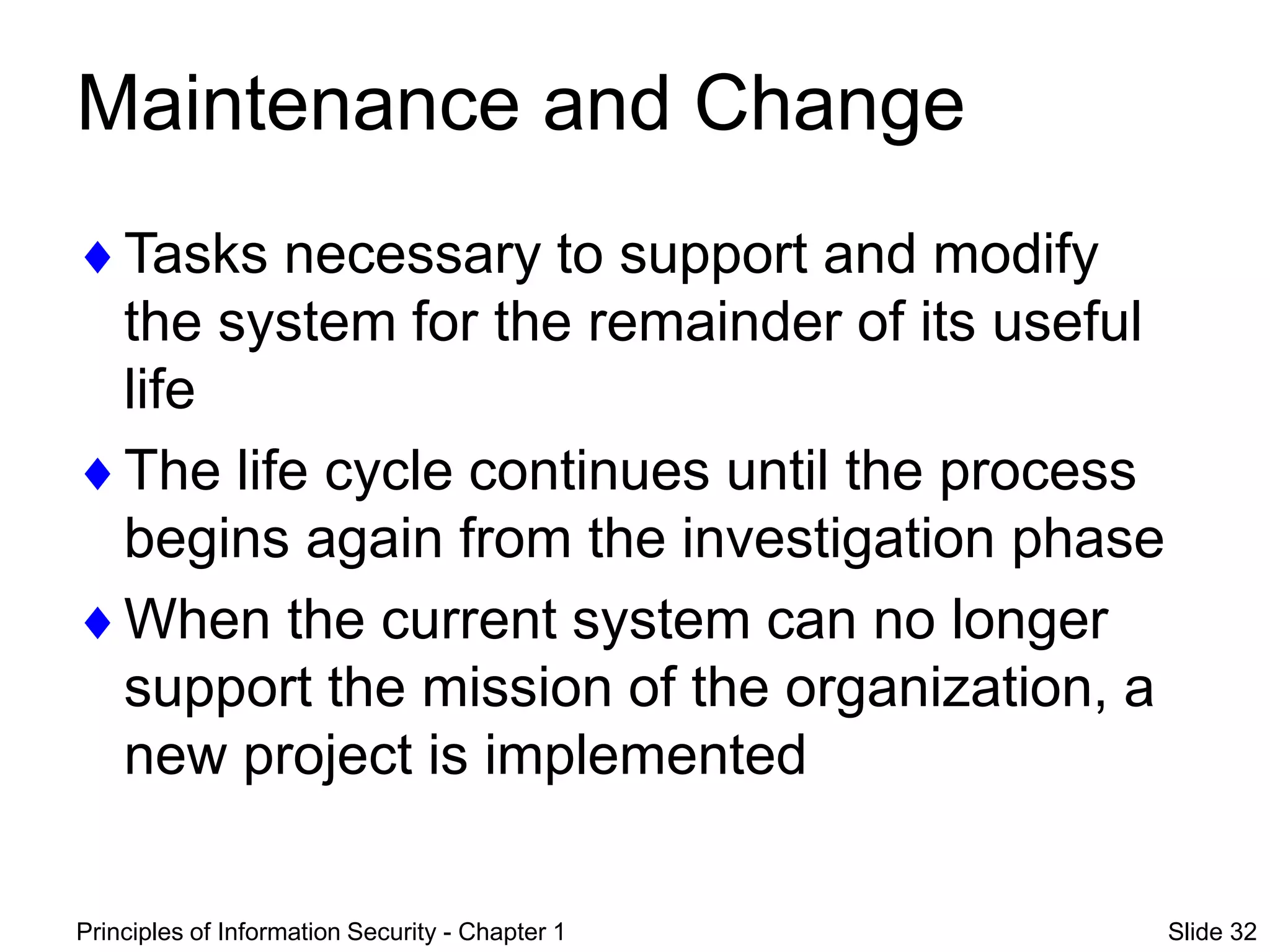 Principles of Information Security - Chapter 1 Slide 32
Maintenance and Change
Tasks necessary to support and modify
the system for the remainder of its useful
life
The life cycle continues until the process
begins again from the investigation phase
When the current system can no longer
support the mission of the organization, a
new project is implemented
 
