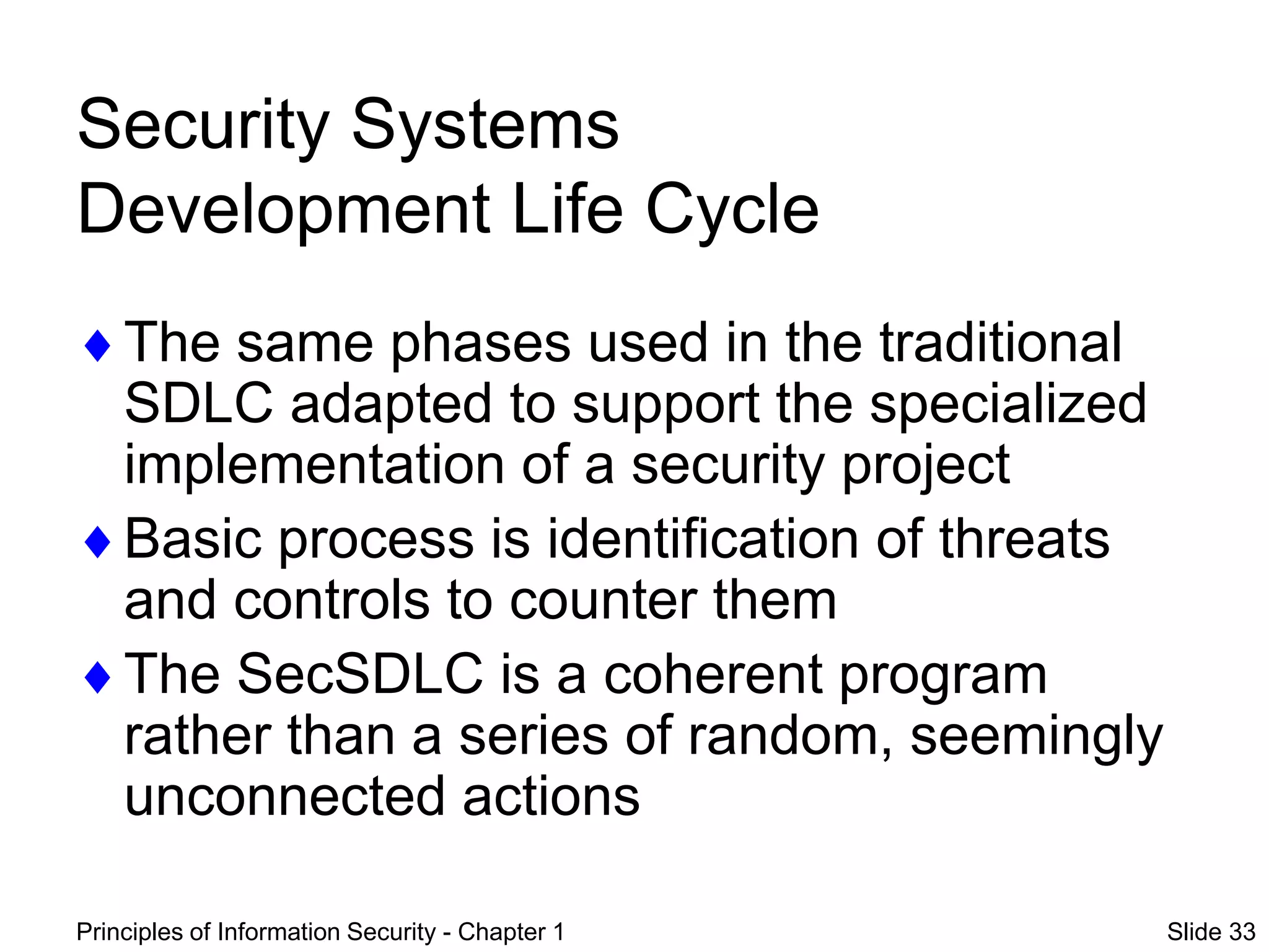 Principles of Information Security - Chapter 1 Slide 33
Security Systems
Development Life Cycle
The same phases used in the traditional
SDLC adapted to support the specialized
implementation of a security project
Basic process is identification of threats
and controls to counter them
The SecSDLC is a coherent program
rather than a series of random, seemingly
unconnected actions
 