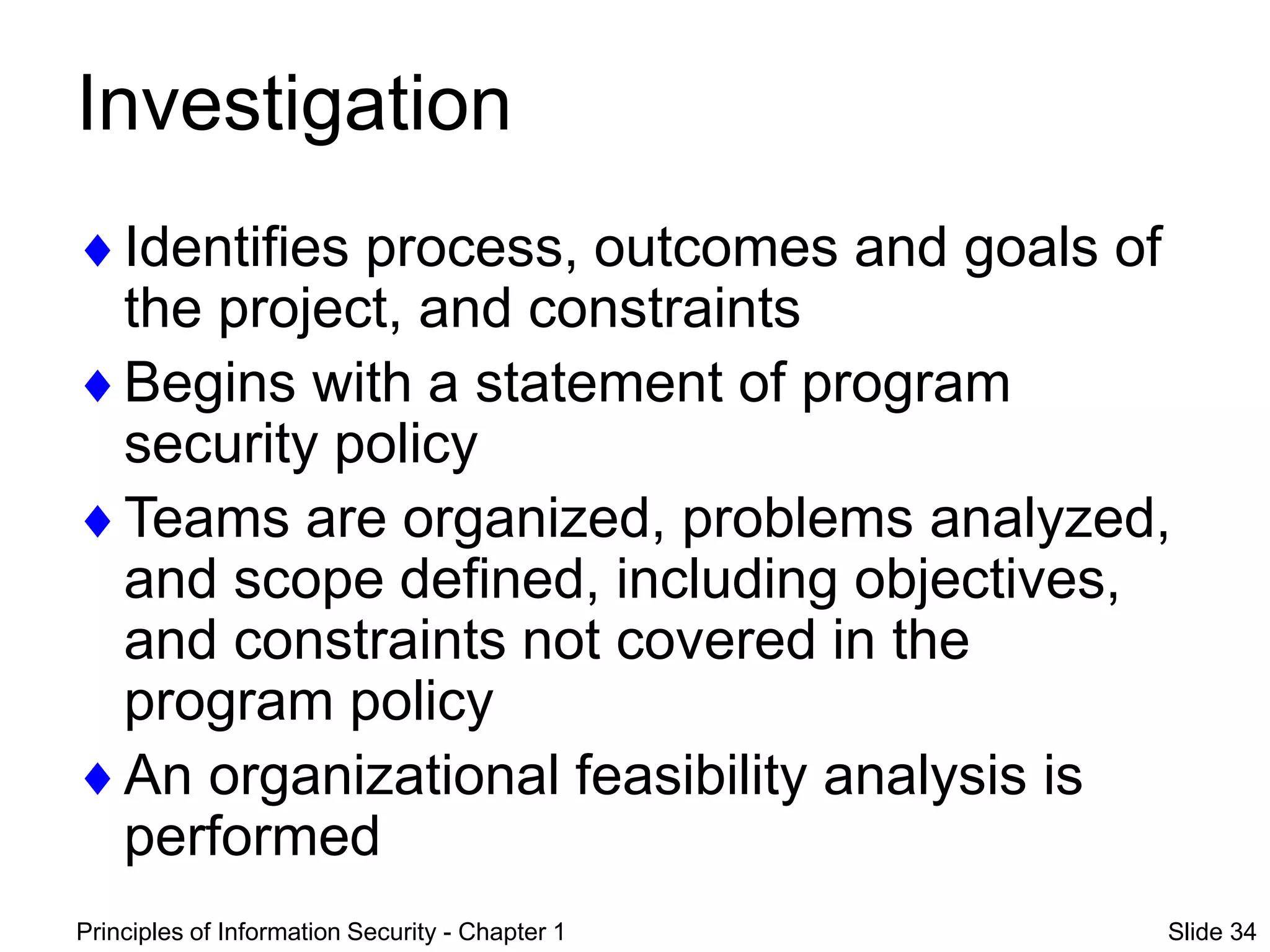 Principles of Information Security - Chapter 1 Slide 34
Investigation
Identifies process, outcomes and goals of
the project, and constraints
Begins with a statement of program
security policy
Teams are organized, problems analyzed,
and scope defined, including objectives,
and constraints not covered in the
program policy
An organizational feasibility analysis is
performed
 