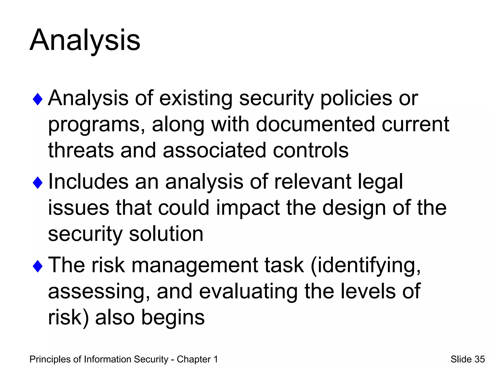 Principles of Information Security - Chapter 1 Slide 35
Analysis
Analysis of existing security policies or
programs, along with documented current
threats and associated controls
Includes an analysis of relevant legal
issues that could impact the design of the
security solution
The risk management task (identifying,
assessing, and evaluating the levels of
risk) also begins
 