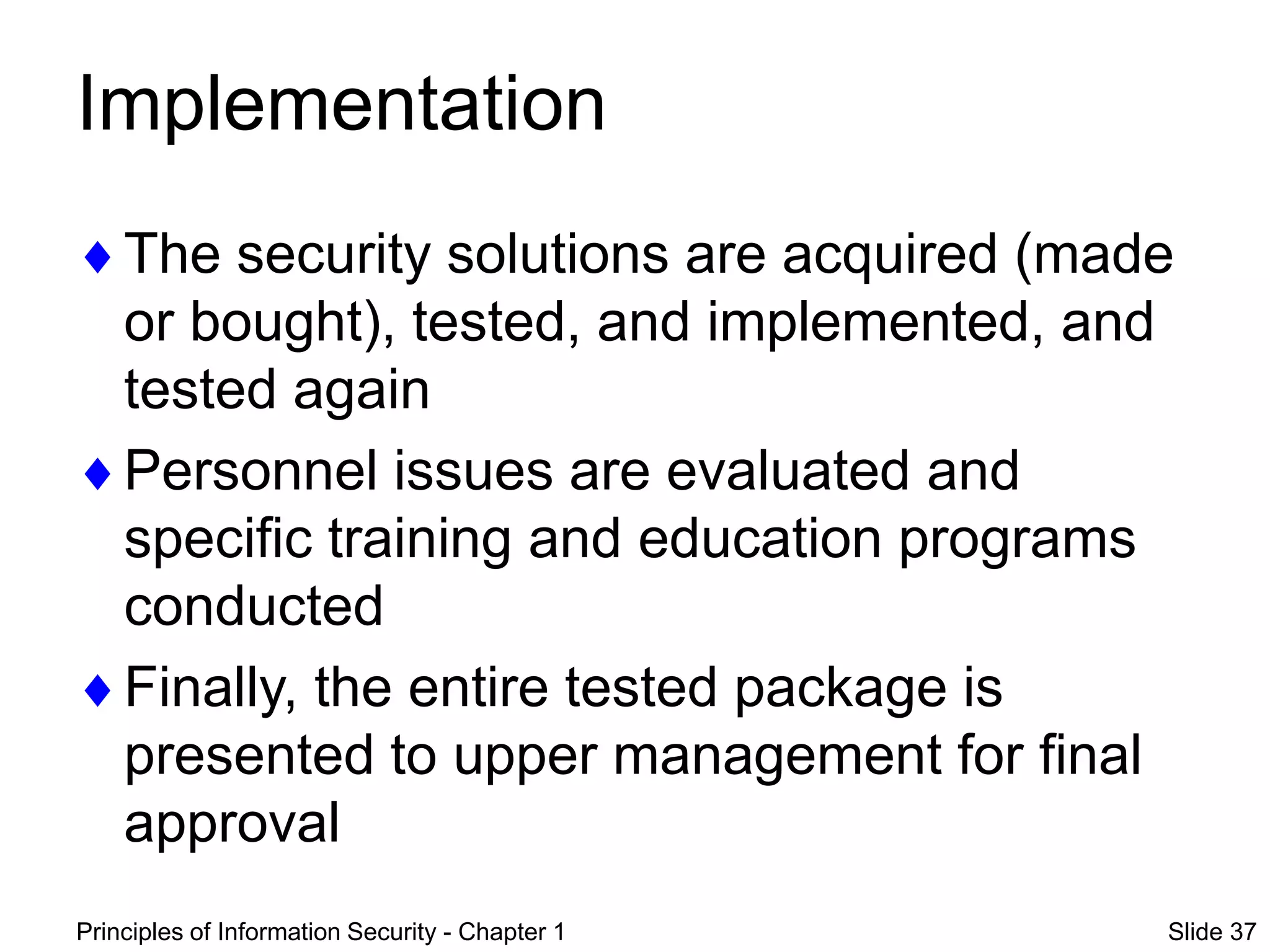 Principles of Information Security - Chapter 1 Slide 37
Implementation
The security solutions are acquired (made
or bought), tested, and implemented, and
tested again
Personnel issues are evaluated and
specific training and education programs
conducted
Finally, the entire tested package is
presented to upper management for final
approval
 