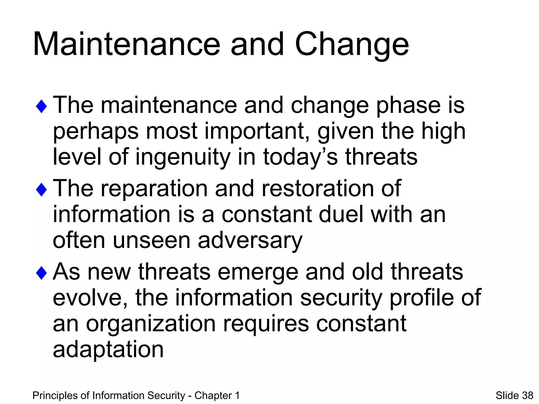Principles of Information Security - Chapter 1 Slide 38
Maintenance and Change
The maintenance and change phase is
perhaps most important, given the high
level of ingenuity in today’s threats
The reparation and restoration of
information is a constant duel with an
often unseen adversary
As new threats emerge and old threats
evolve, the information security profile of
an organization requires constant
adaptation
 