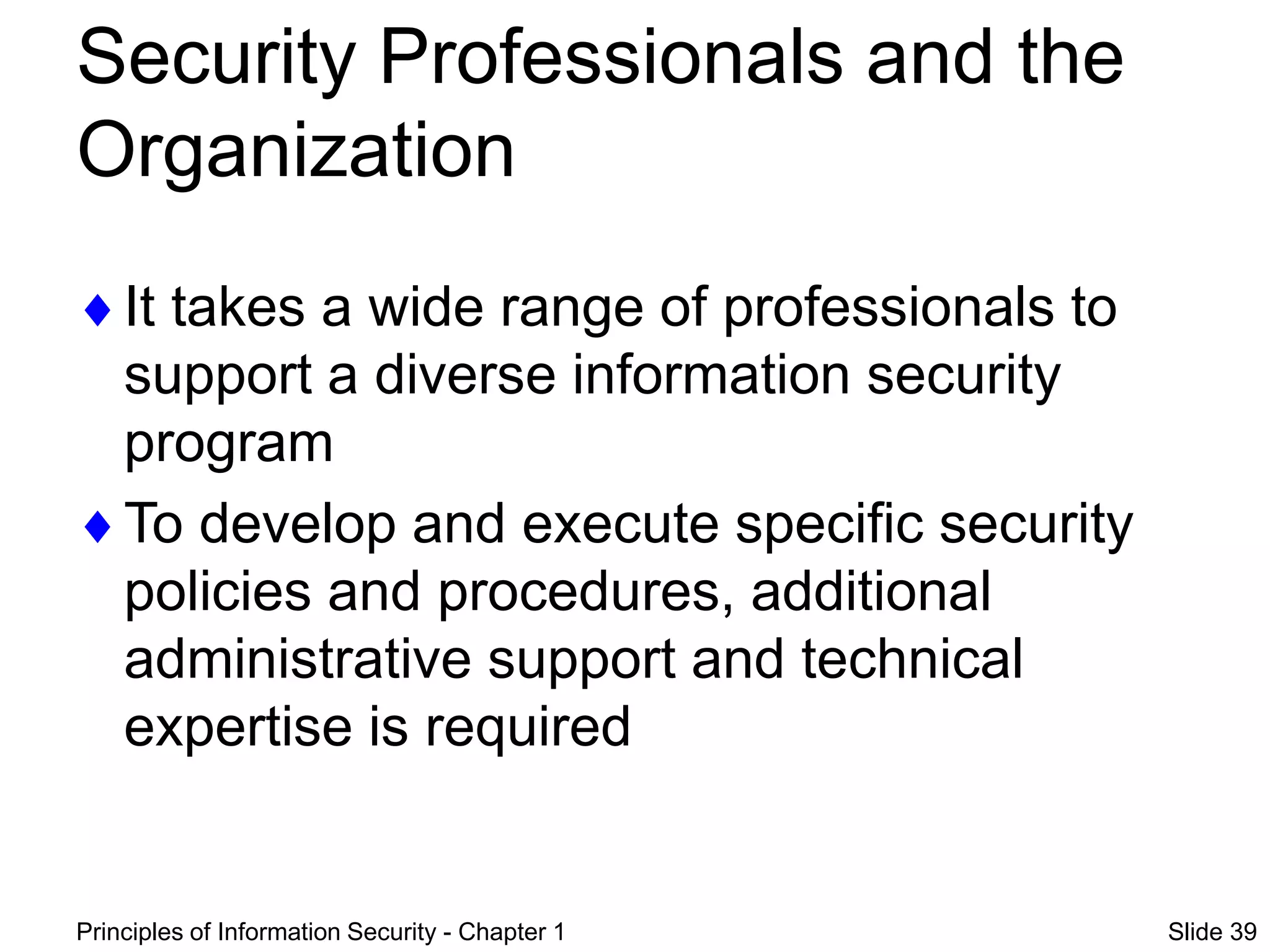 Principles of Information Security - Chapter 1 Slide 39
Security Professionals and the
Organization
It takes a wide range of professionals to
support a diverse information security
program
To develop and execute specific security
policies and procedures, additional
administrative support and technical
expertise is required
 