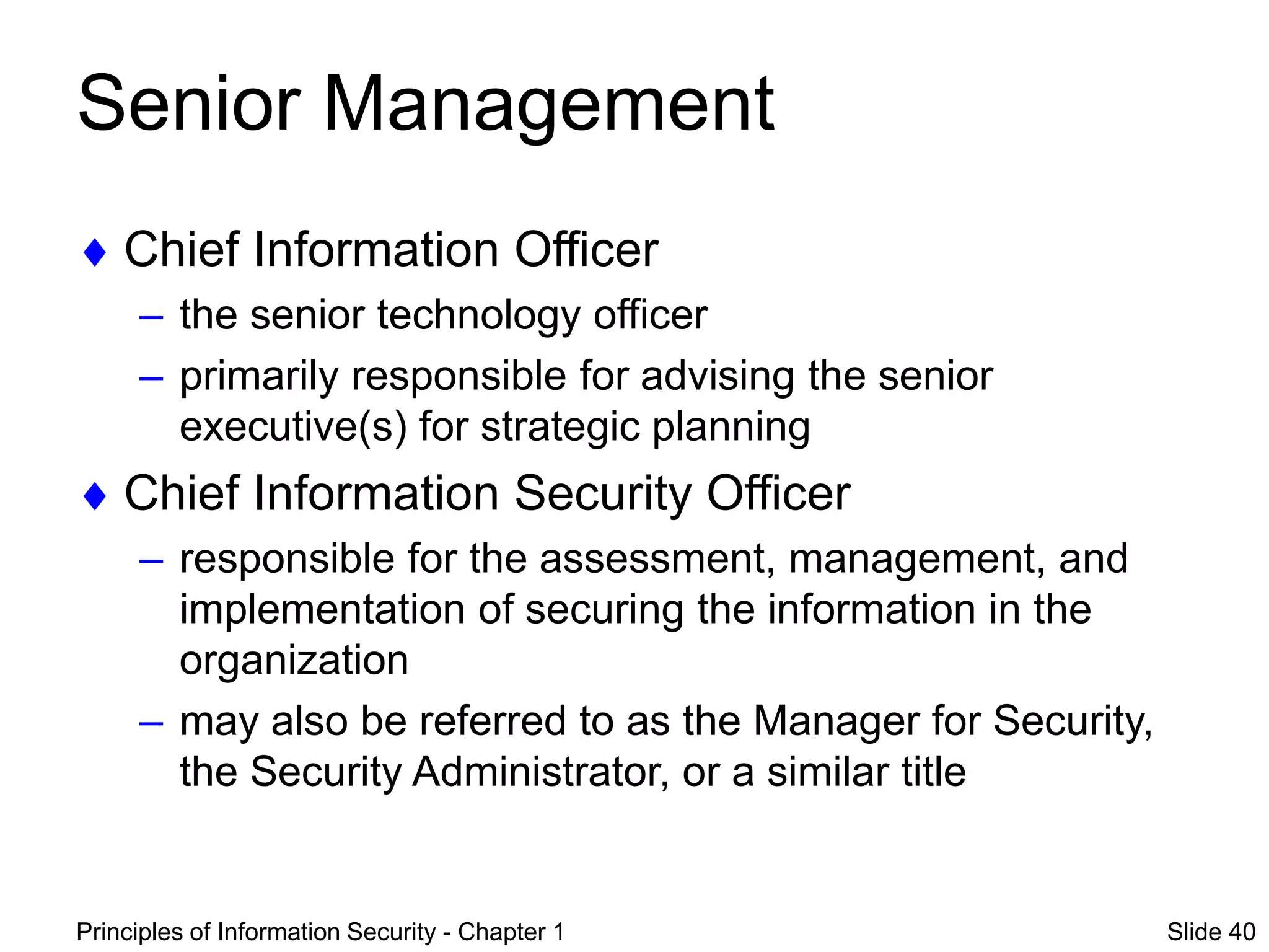 Principles of Information Security - Chapter 1 Slide 40
Senior Management
 Chief Information Officer
– the senior technology officer
– primarily responsible for advising the senior
executive(s) for strategic planning
 Chief Information Security Officer
– responsible for the assessment, management, and
implementation of securing the information in the
organization
– may also be referred to as the Manager for Security,
the Security Administrator, or a similar title
 