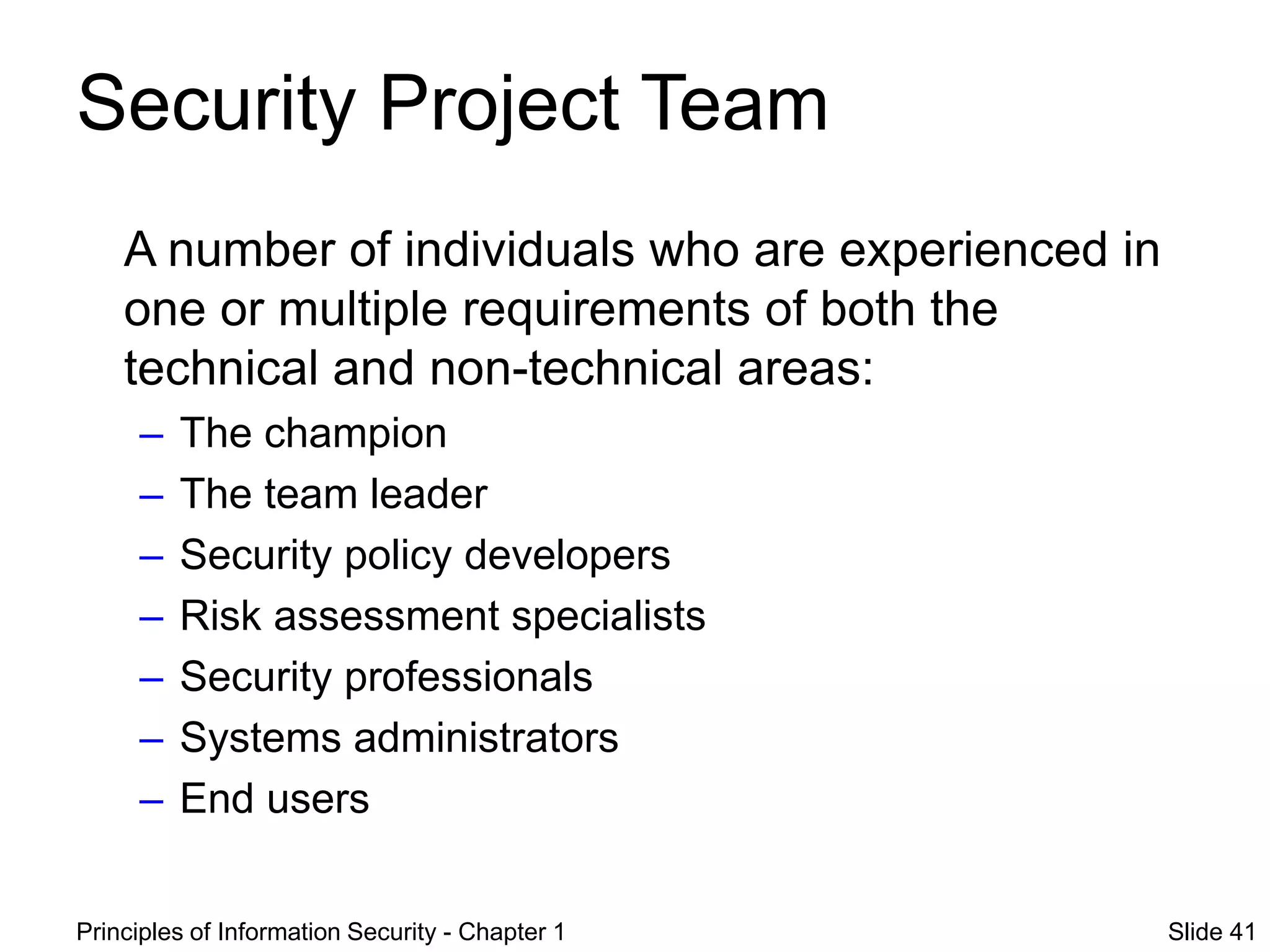Principles of Information Security - Chapter 1 Slide 41
Security Project Team
A number of individuals who are experienced in
one or multiple requirements of both the
technical and non-technical areas:
– The champion
– The team leader
– Security policy developers
– Risk assessment specialists
– Security professionals
– Systems administrators
– End users
 
