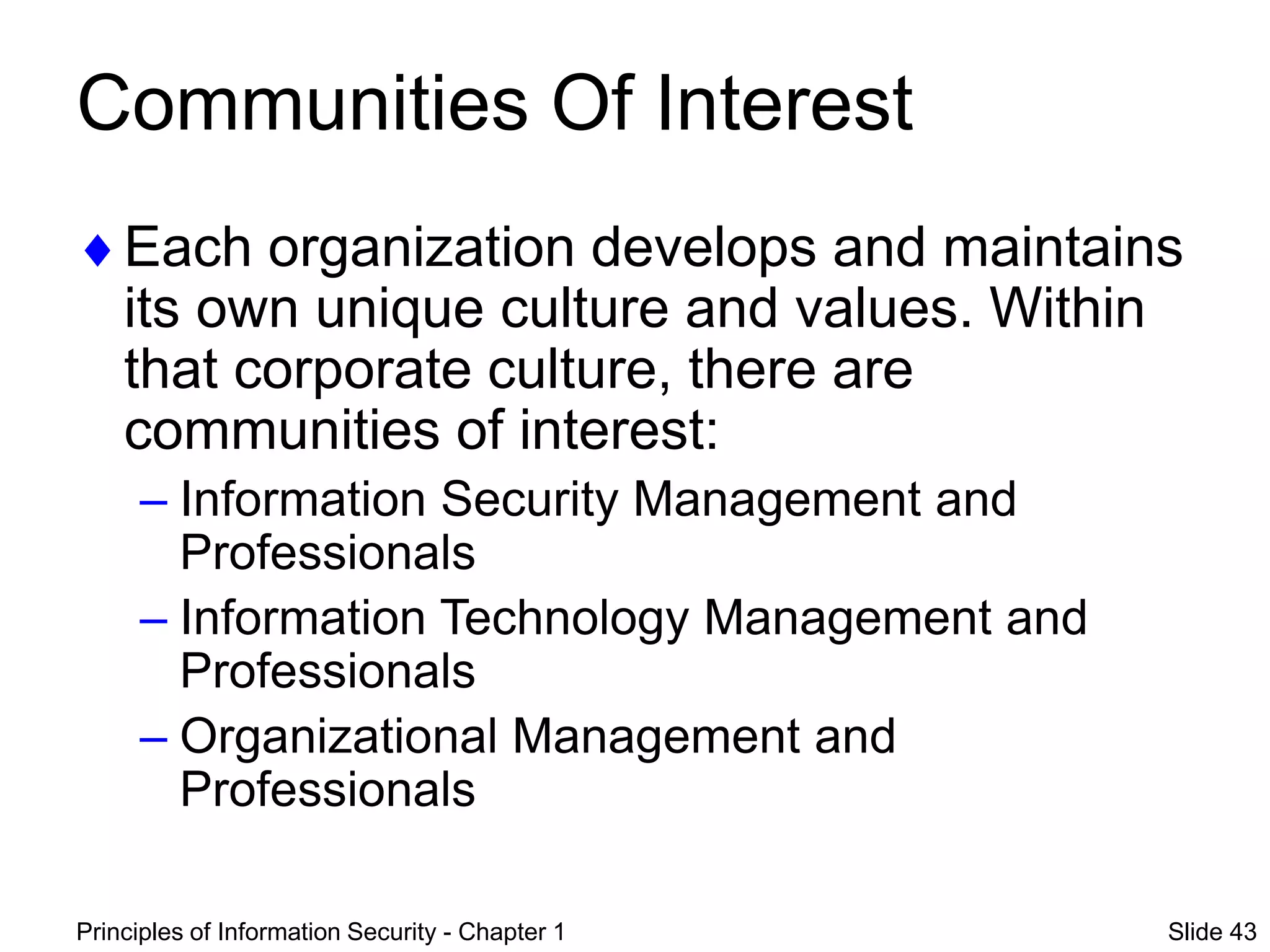 Principles of Information Security - Chapter 1 Slide 43
Communities Of Interest
Each organization develops and maintains
its own unique culture and values. Within
that corporate culture, there are
communities of interest:
– Information Security Management and
Professionals
– Information Technology Management and
Professionals
– Organizational Management and
Professionals
 