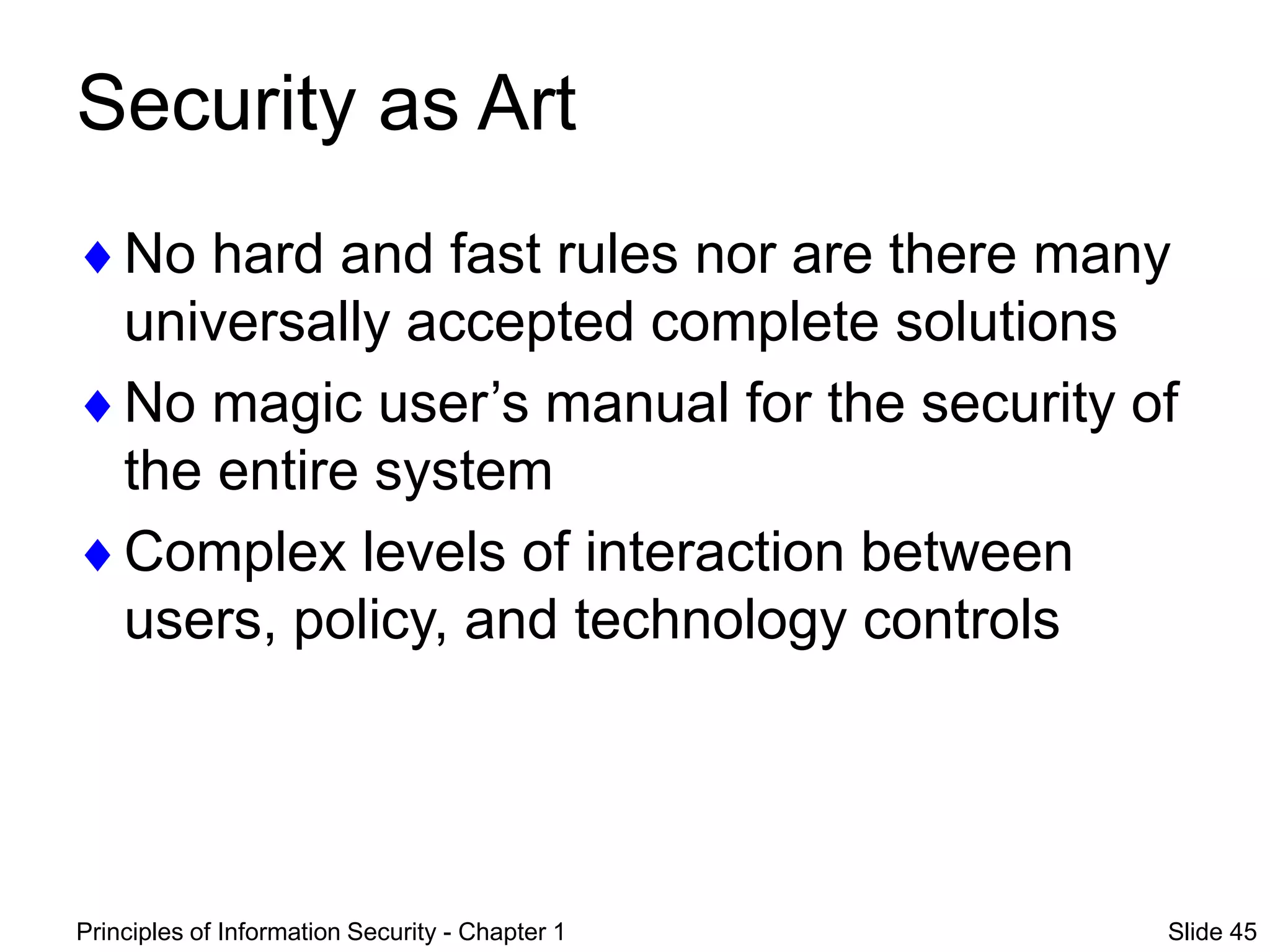 Principles of Information Security - Chapter 1 Slide 45
Security as Art
No hard and fast rules nor are there many
universally accepted complete solutions
No magic user’s manual for the security of
the entire system
Complex levels of interaction between
users, policy, and technology controls
 