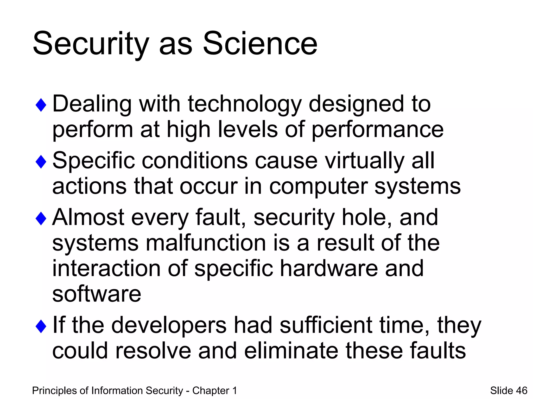Principles of Information Security - Chapter 1 Slide 46
Security as Science
Dealing with technology designed to
perform at high levels of performance
Specific conditions cause virtually all
actions that occur in computer systems
Almost every fault, security hole, and
systems malfunction is a result of the
interaction of specific hardware and
software
If the developers had sufficient time, they
could resolve and eliminate these faults
 