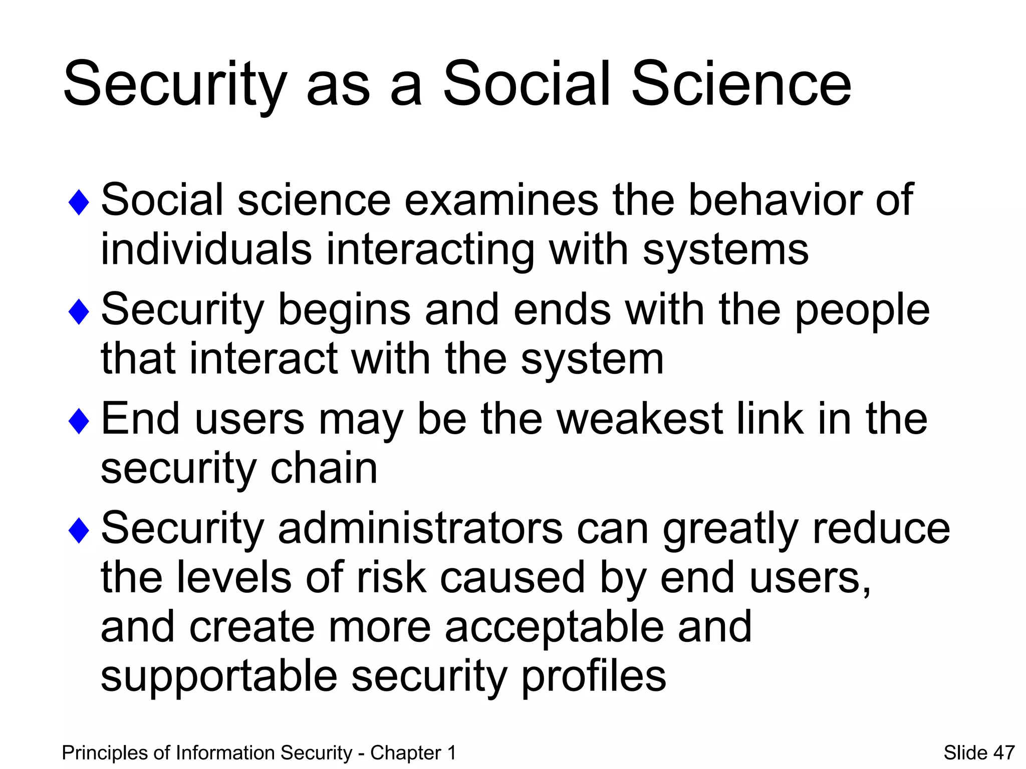 Principles of Information Security - Chapter 1 Slide 47
Security as a Social Science
Social science examines the behavior of
individuals interacting with systems
Security begins and ends with the people
that interact with the system
End users may be the weakest link in the
security chain
Security administrators can greatly reduce
the levels of risk caused by end users,
and create more acceptable and
supportable security profiles
 