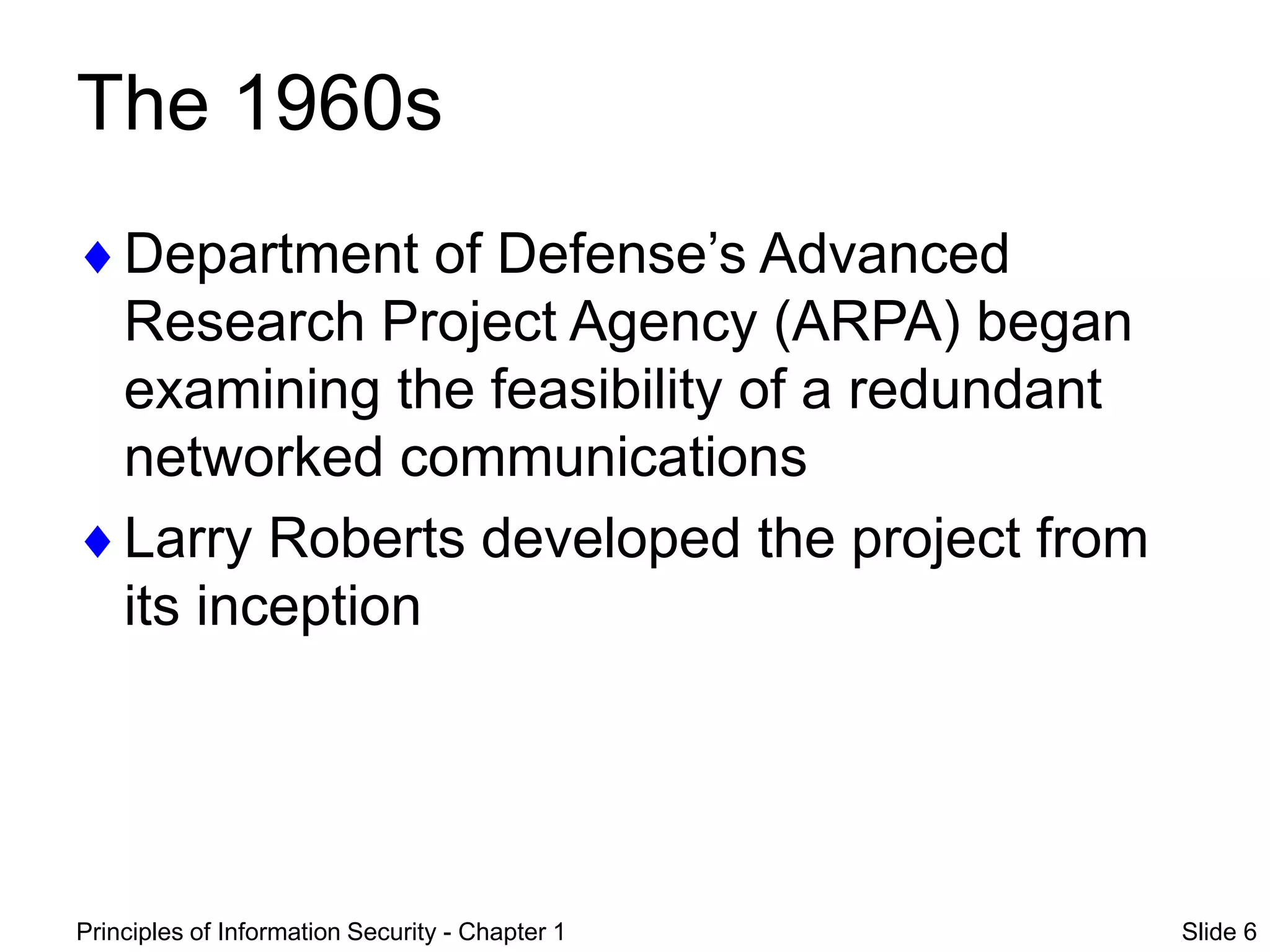 Principles of Information Security - Chapter 1 Slide 6
The 1960s
Department of Defense’s Advanced
Research Project Agency (ARPA) began
examining the feasibility of a redundant
networked communications
Larry Roberts developed the project from
its inception
 