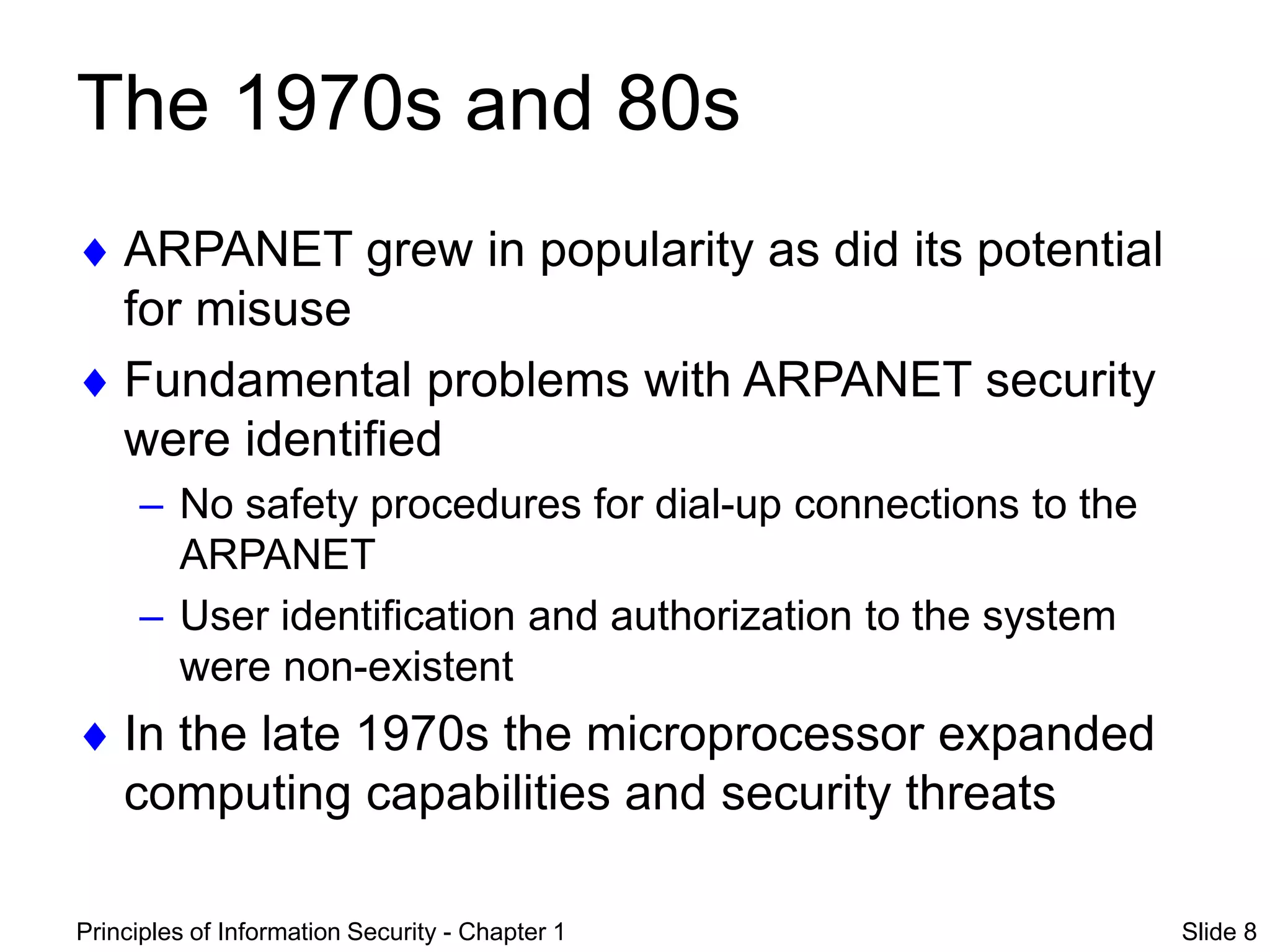Principles of Information Security - Chapter 1 Slide 8
The 1970s and 80s
 ARPANET grew in popularity as did its potential
for misuse
 Fundamental problems with ARPANET security
were identified
– No safety procedures for dial-up connections to the
ARPANET
– User identification and authorization to the system
were non-existent
 In the late 1970s the microprocessor expanded
computing capabilities and security threats
 