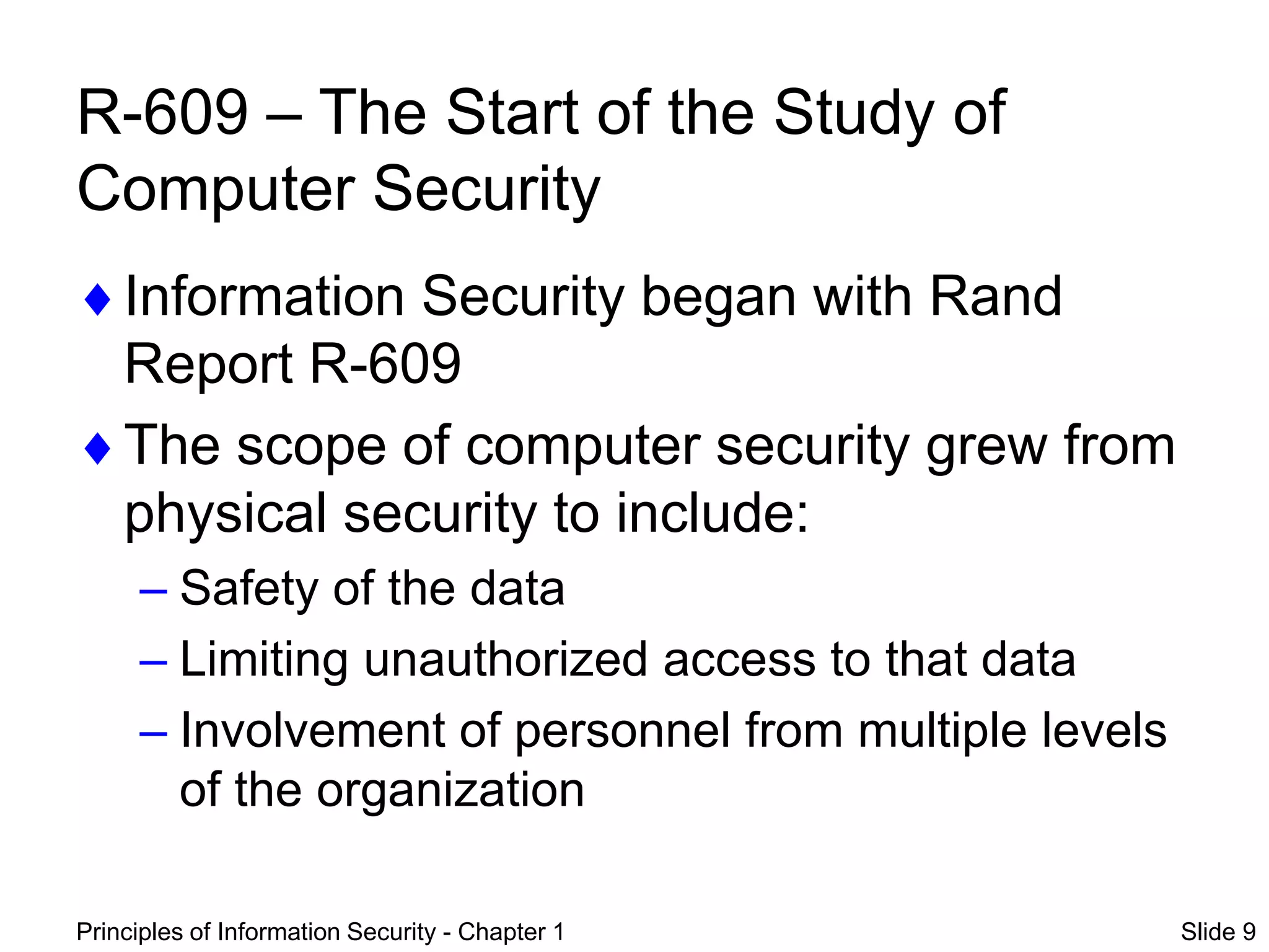 Principles of Information Security - Chapter 1 Slide 9
R-609 – The Start of the Study of
Computer Security
Information Security began with Rand
Report R-609
The scope of computer security grew from
physical security to include:
– Safety of the data
– Limiting unauthorized access to that data
– Involvement of personnel from multiple levels
of the organization
 