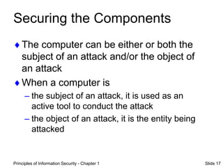 Principles of Information Security - Chapter 1 Slide 17
Securing the Components
The computer can be either or both the
subject of an attack and/or the object of
an attack
When a computer is
– the subject of an attack, it is used as an
active tool to conduct the attack
– the object of an attack, it is the entity being
attacked
 