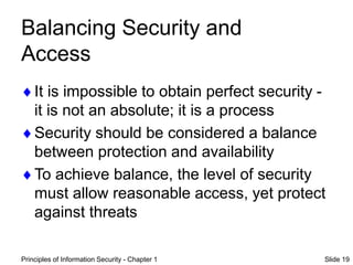 Principles of Information Security - Chapter 1 Slide 19
Balancing Security and
Access
It is impossible to obtain perfect security -
it is not an absolute; it is a process
Security should be considered a balance
between protection and availability
To achieve balance, the level of security
must allow reasonable access, yet protect
against threats
 