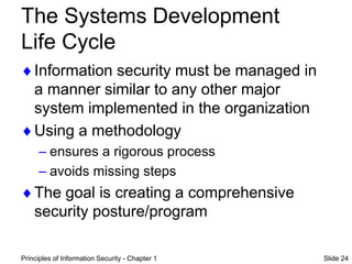 Principles of Information Security - Chapter 1 Slide 24
The Systems Development
Life Cycle
Information security must be managed in
a manner similar to any other major
system implemented in the organization
Using a methodology
– ensures a rigorous process
– avoids missing steps
The goal is creating a comprehensive
security posture/program
 
