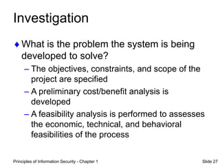 Principles of Information Security - Chapter 1 Slide 27
Investigation
What is the problem the system is being
developed to solve?
– The objectives, constraints, and scope of the
project are specified
– A preliminary cost/benefit analysis is
developed
– A feasibility analysis is performed to assesses
the economic, technical, and behavioral
feasibilities of the process
 