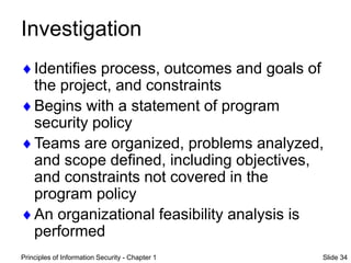 Principles of Information Security - Chapter 1 Slide 34
Investigation
Identifies process, outcomes and goals of
the project, and constraints
Begins with a statement of program
security policy
Teams are organized, problems analyzed,
and scope defined, including objectives,
and constraints not covered in the
program policy
An organizational feasibility analysis is
performed
 