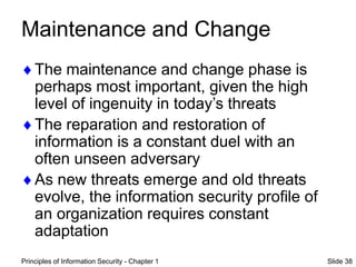 Principles of Information Security - Chapter 1 Slide 38
Maintenance and Change
The maintenance and change phase is
perhaps most important, given the high
level of ingenuity in today’s threats
The reparation and restoration of
information is a constant duel with an
often unseen adversary
As new threats emerge and old threats
evolve, the information security profile of
an organization requires constant
adaptation
 