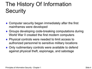 Principles of Information Security - Chapter 1 Slide 4
The History Of Information
Security
 Computer security began immediately after the first
mainframes were developed
 Groups developing code-breaking computations during
World War II created the first modern computers
 Physical controls were needed to limit access to
authorized personnel to sensitive military locations
 Only rudimentary controls were available to defend
against physical theft, espionage, and sabotage
 