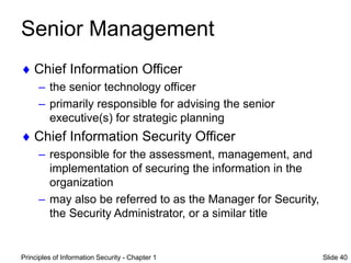 Principles of Information Security - Chapter 1 Slide 40
Senior Management
 Chief Information Officer
– the senior technology officer
– primarily responsible for advising the senior
executive(s) for strategic planning
 Chief Information Security Officer
– responsible for the assessment, management, and
implementation of securing the information in the
organization
– may also be referred to as the Manager for Security,
the Security Administrator, or a similar title
 
